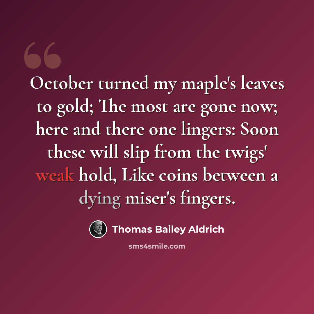 “October turned my maple's leaves to gold; The most are gone now; here and there one lingers: Soon these will slip from the twigs' weak hold, Like coins between a dying miser's fingers.” quote by Thomas Bailey Aldrich