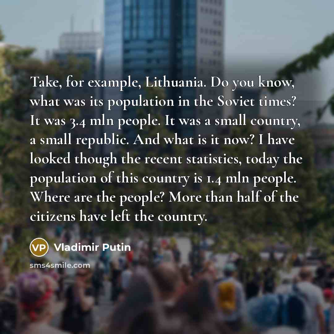 “Take, for example, Lithuania. Do you know, what was its population in the Soviet times? It was 3.4 mln people. It was a small country, a small republic. And what is it now? I have looked though the recent statistics, today the population of this country is 1.4 mln people. Where are the people?…” quote by Vladimir Putin