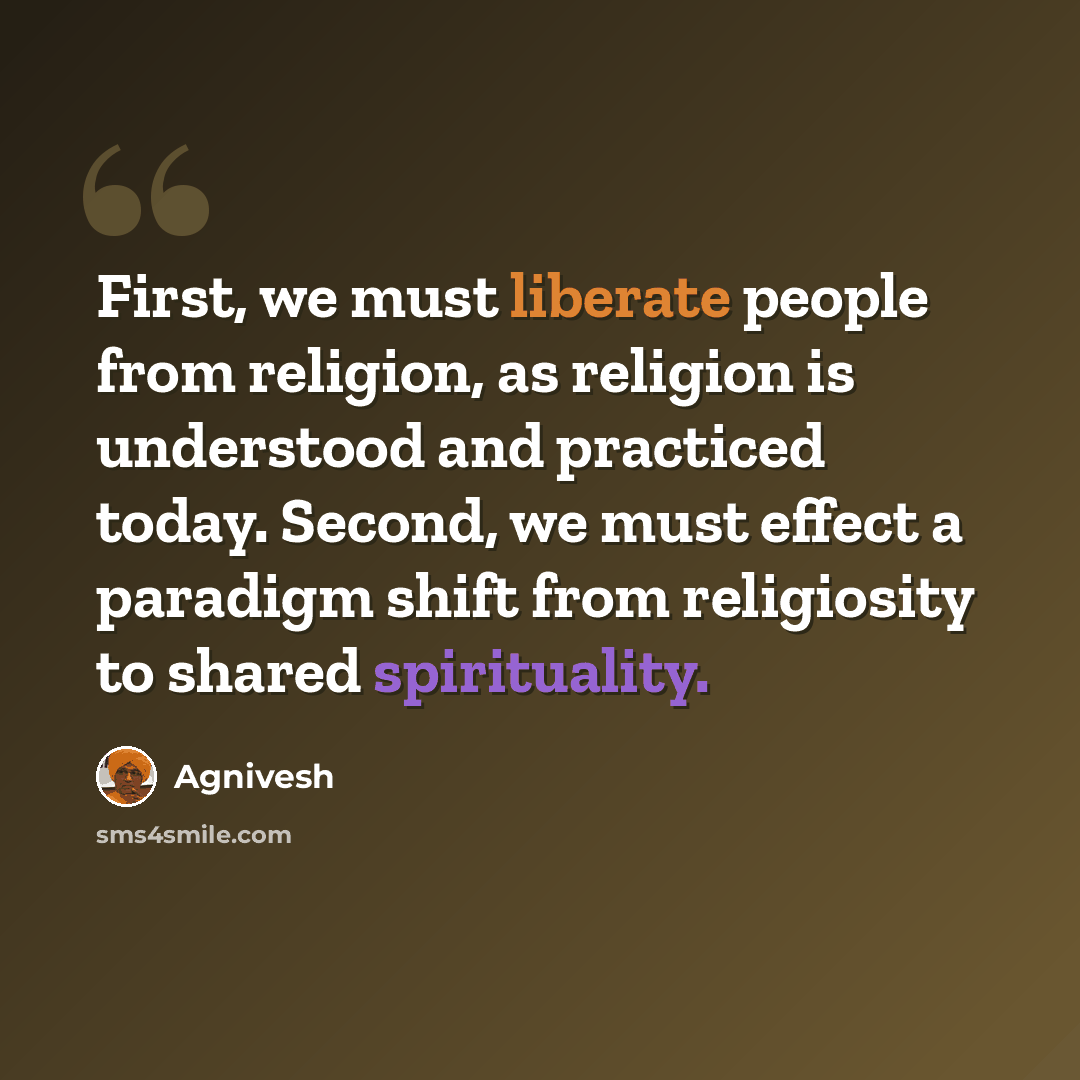 “First, we must liberate people from religion, as religion is understood and practiced today. Second, we must effect a paradigm shift from religiosity to shared spirituality.” quote by Agnivesh