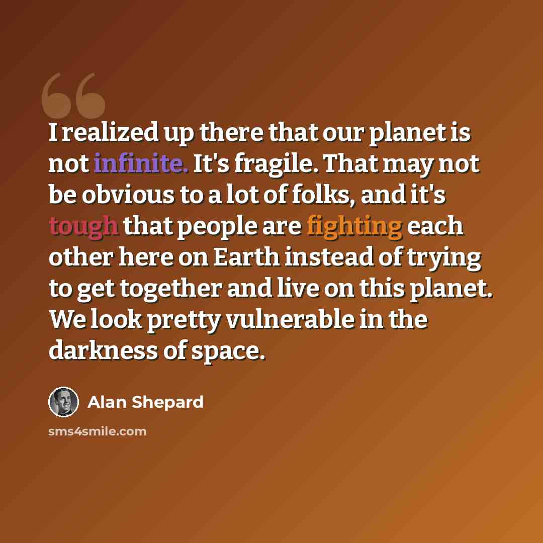 “I realized up there that our planet is not infinite. It's fragile. That may not be obvious to a lot of folks, and it's tough that people are fighting each other here on Earth instead of trying to get together and live on this planet. We look pretty vulnerable in the darkness of space.” quote by Alan Shepard