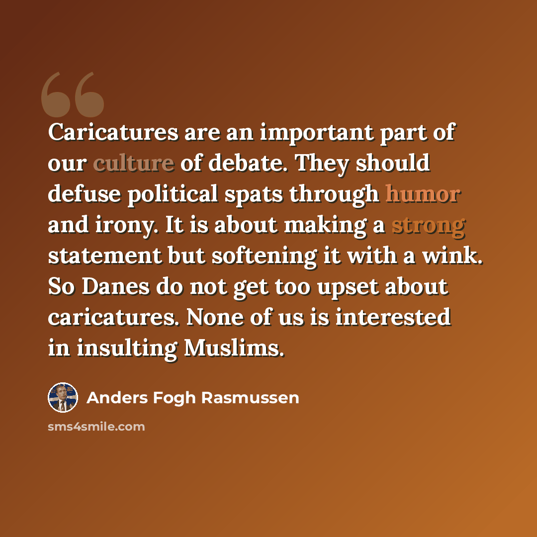 “Caricatures are an important part of our culture of debate. They should defuse political spats through humor and irony. It is about making a strong statement but softening it with a wink. So Danes do not get too upset about caricatures. None of us is interested in insulting Muslims.” quote by Anders Fogh Rasmussen