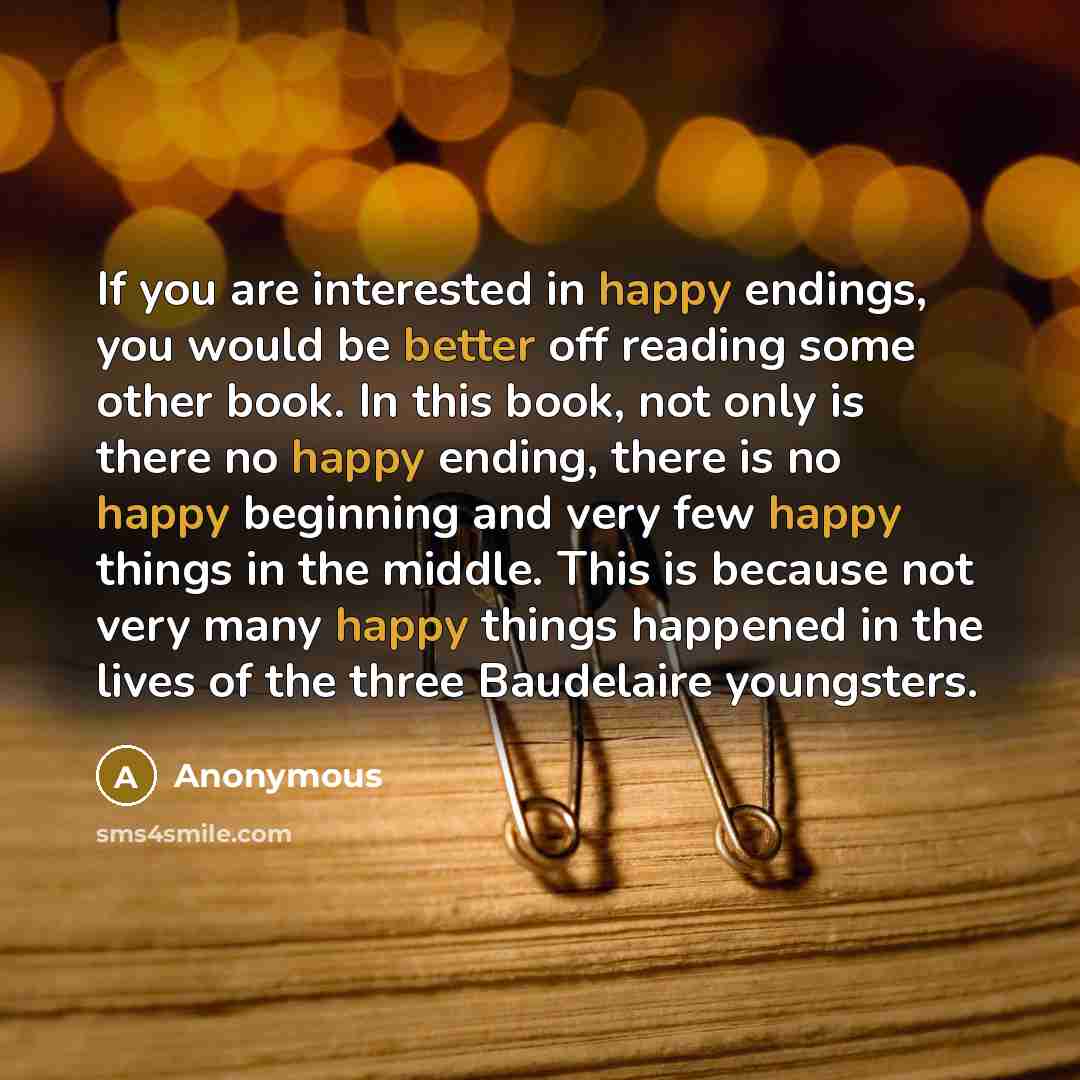 “If you are interested in happy endings, you would be better off reading some other book. In this book, not only is there no happy ending, there is no happy beginning and very few happy things in the middle. This is because not very many happy things happened in the lives of the three Baudelaire…” quote by Anonymous