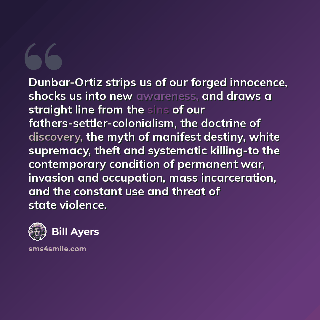 “Dunbar-Ortiz strips us of our forged innocence, shocks us into new awareness, and draws a straight line from the sins of our fathers-settler-colonialism, the doctrine of discovery, the myth of manifest destiny, white supremacy, theft and systematic killing-to the contemporary condition of…” quote by Bill Ayers