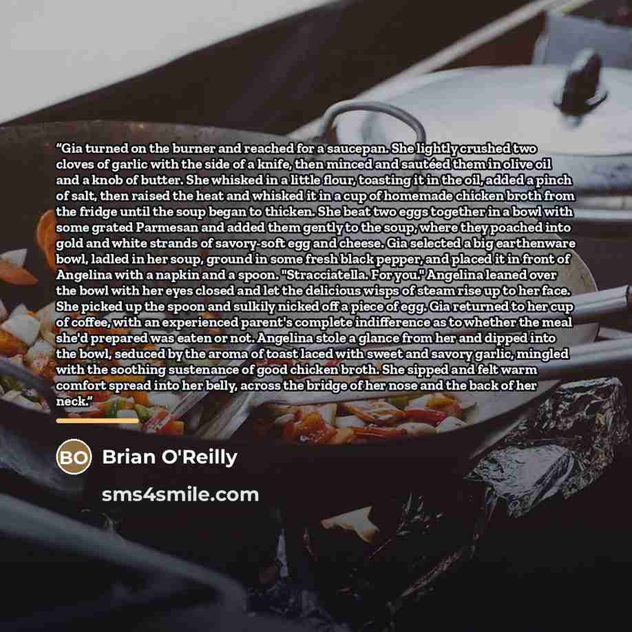 “Gia turned on the burner and reached for a saucepan. She lightly crushed two cloves of garlic with the side of a knife, then minced and sautéed them in olive oil and a knob of butter. She whisked in a little flour, toasting it in the oil, added a pinch of salt, then raised the heat and whisked it…” quote by Brian O'Reilly