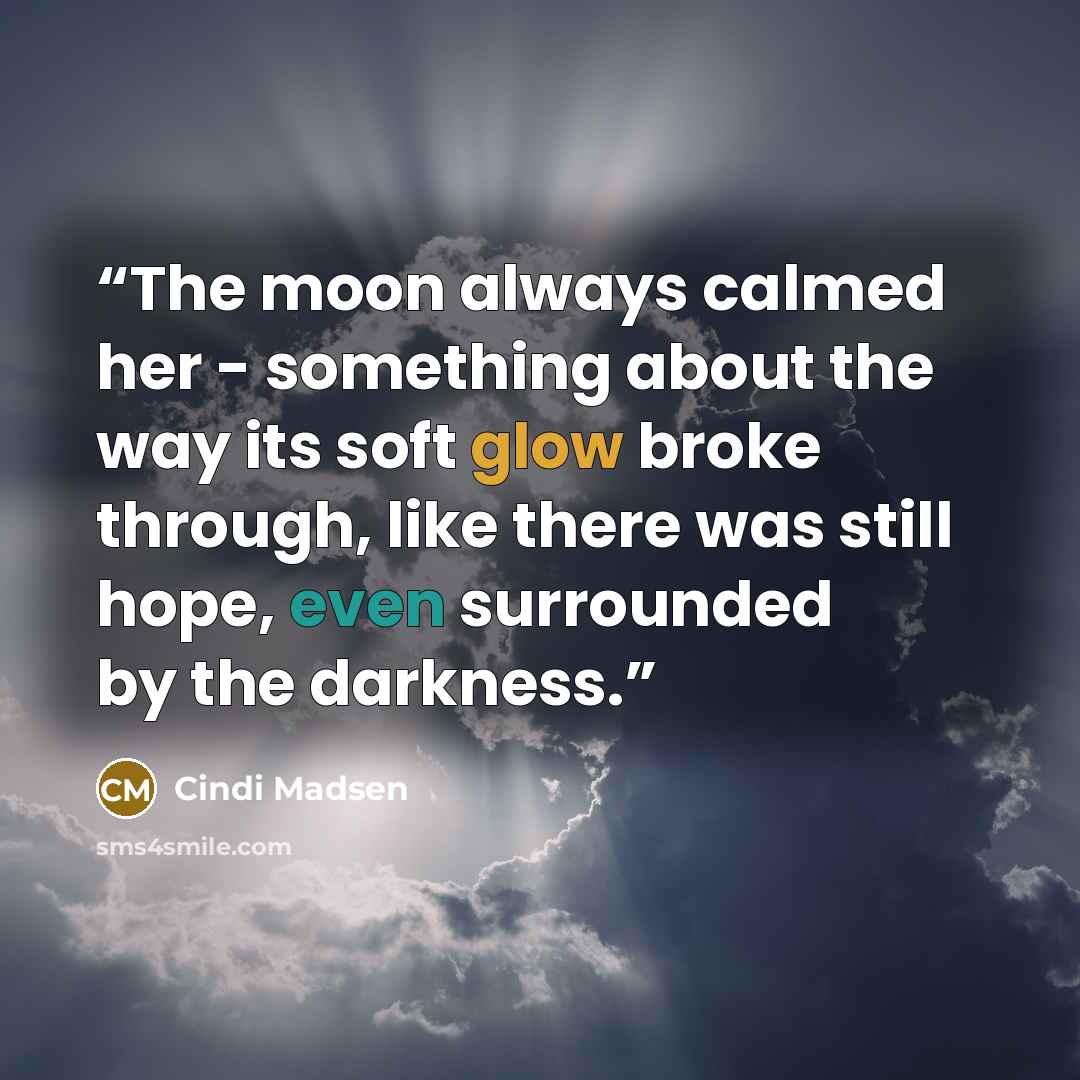 “The moon always calmed her - something about the way its soft glow broke through, like there was still hope, even surrounded by the darkness.” quote by Cindi Madsen