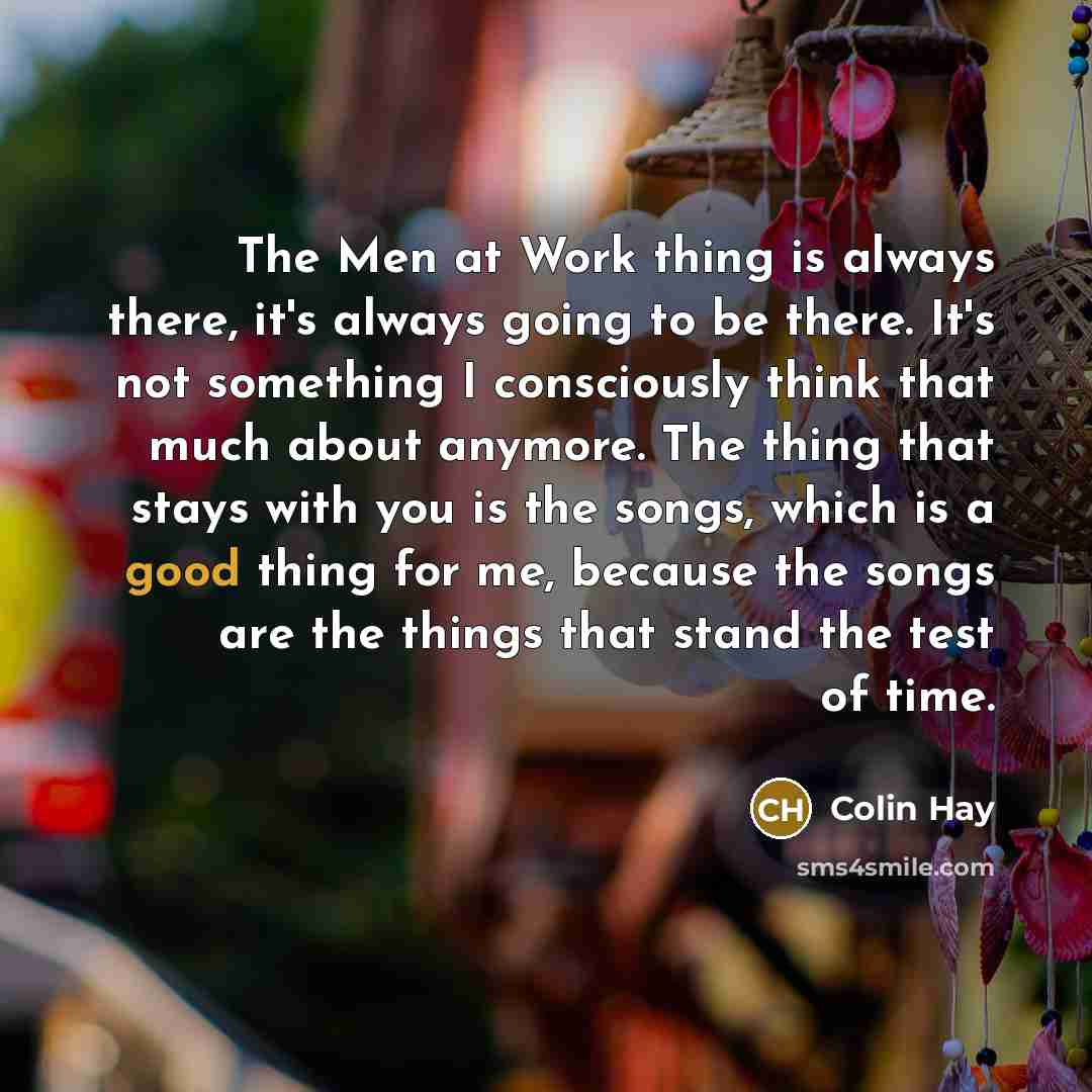 “The Men at Work thing is always there, it's always going to be there. It's not something I consciously think that much about anymore. The thing that stays with you is the songs, which is a good thing for me, because the songs are the things that stand the test of time.” quote by Colin Hay