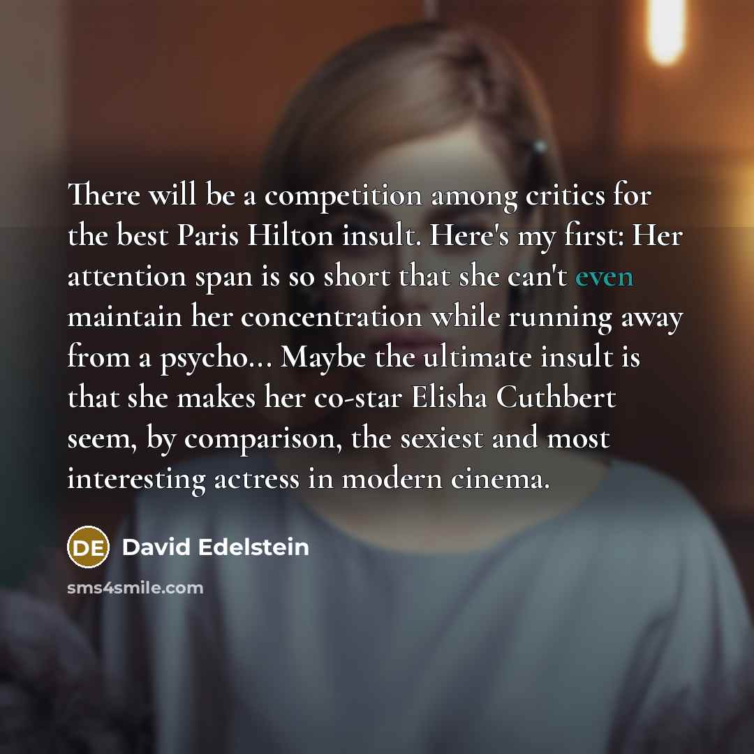 “There will be a competition among critics for the best Paris Hilton insult. Here's my first: Her attention span is so short that she can't even maintain her concentration while running away from a psycho... Maybe the ultimate insult is that she makes her co-star Elisha Cuthbert seem, by…” quote by David Edelstein