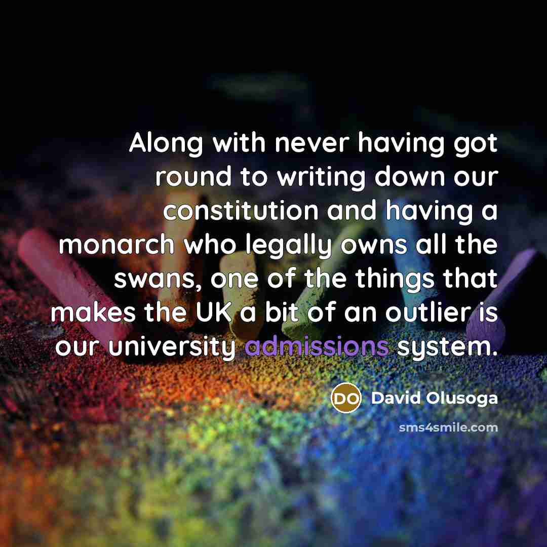 “Along with never having got round to writing down our constitution and having a monarch who legally owns all the swans, one of the things that makes the UK a bit of an outlier is our university admissions system.” quote by David Olusoga