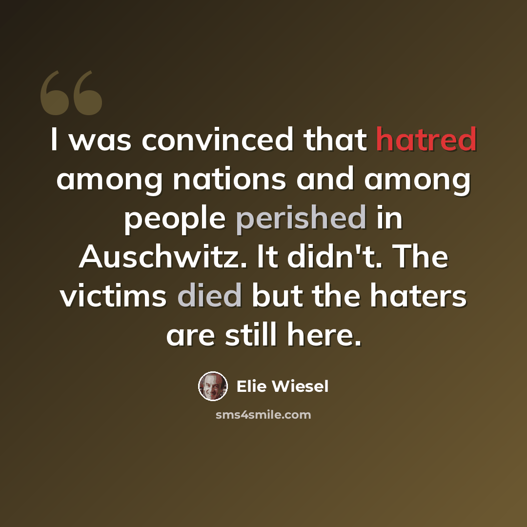“I was convinced that hatred among nations and among people perished in Auschwitz. It didn't. The victims died but the haters are still here.” quote by Elie Wiesel