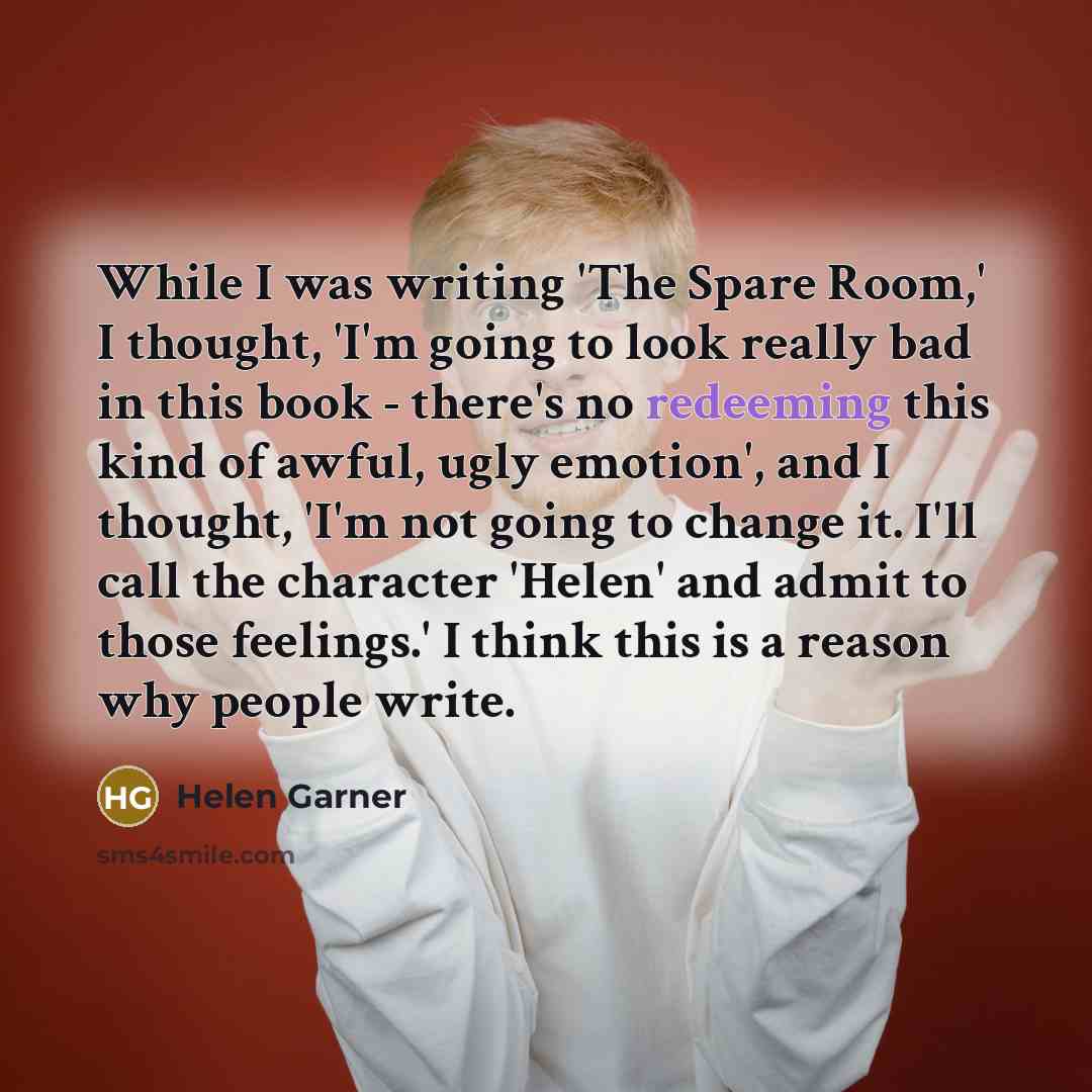 “While I was writing 'The Spare Room,' I thought, 'I'm going to look really bad in this book - there's no redeeming this kind of awful, ugly emotion', and I thought, 'I'm not going to change it. I'll call the character 'Helen' and admit to those feelings.' I think this is a reason why people write.” quote by Helen Garner
