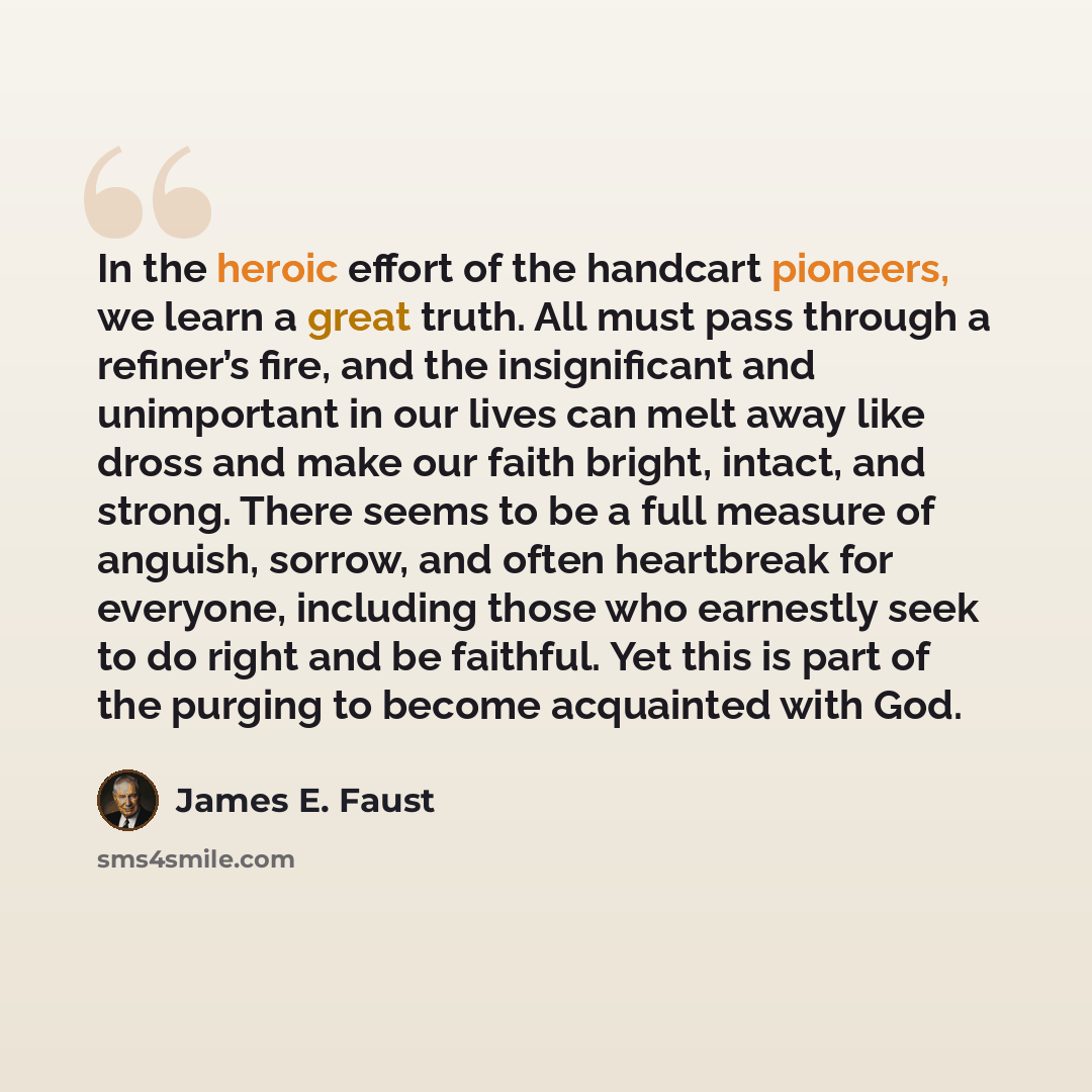 “In the heroic effort of the handcart pioneers, we learn a great truth. All must pass through a refiner’s fire, and the insignificant and unimportant in our lives can melt away like dross and make our faith bright, intact, and strong. There seems to be a full measure of anguish, sorrow, and often…” quote by James E. Faust