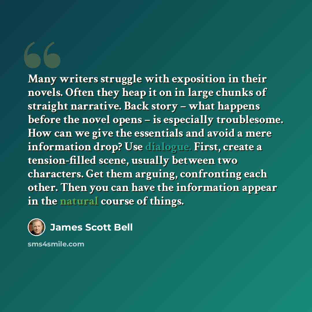 “Many writers struggle with exposition in their novels. Often they heap it on in large chunks of straight narrative. Back story – what happens before the novel opens – is especially troublesome. How can we give the essentials and avoid a mere information drop? Use dialogue. First, create a…” quote by James Scott Bell
