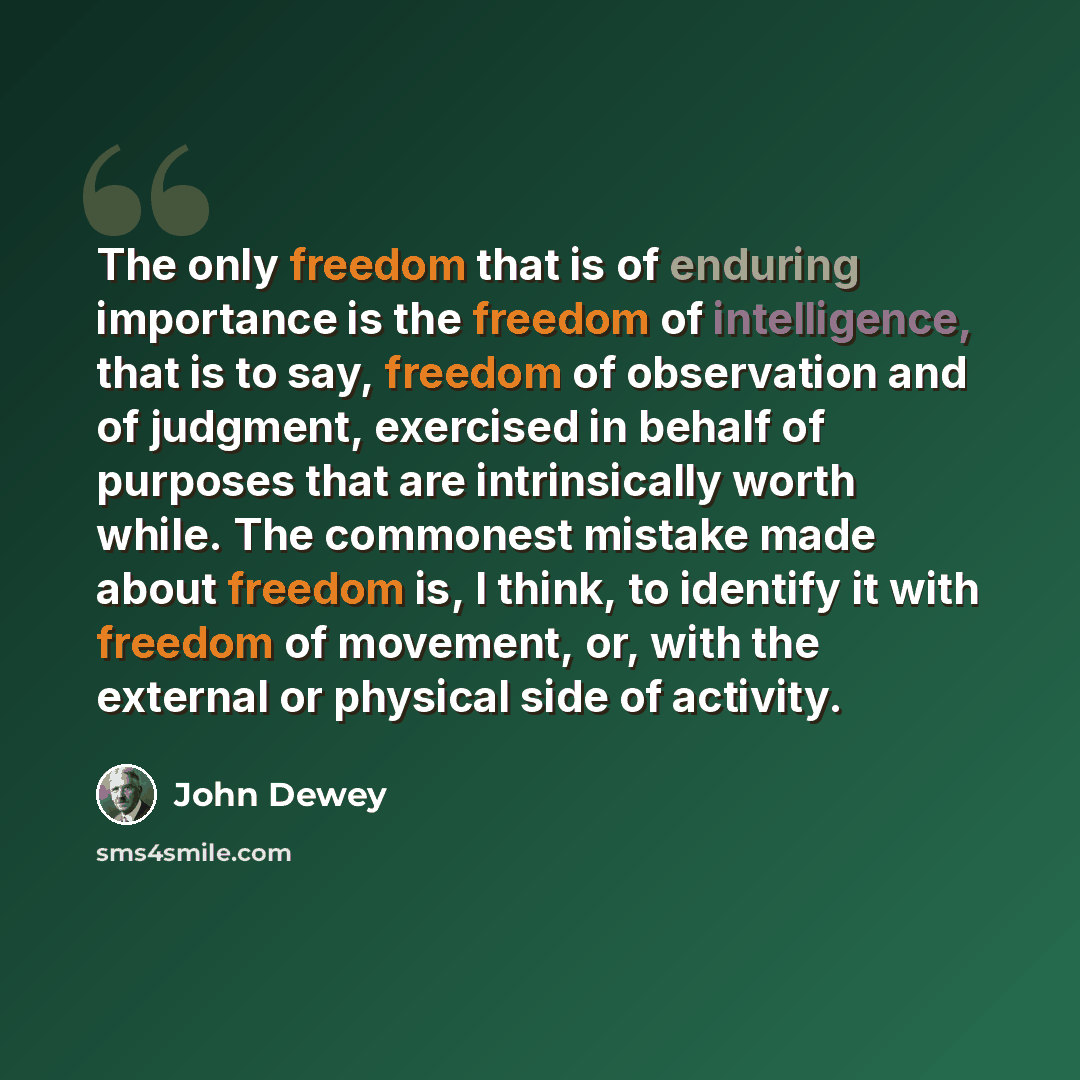 “The only freedom that is of enduring importance is the freedom of intelligence, that is to say, freedom of observation and of judgment, exercised in behalf of purposes that are intrinsically worth while. The commonest mistake made about freedom is, I think, to identify it with freedom of movement…” quote by John Dewey
