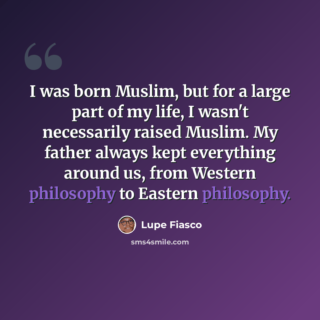 “I was born Muslim, but for a large part of my life, I wasn't necessarily raised Muslim. My father always kept everything around us, from Western philosophy to Eastern philosophy.” quote by Lupe Fiasco