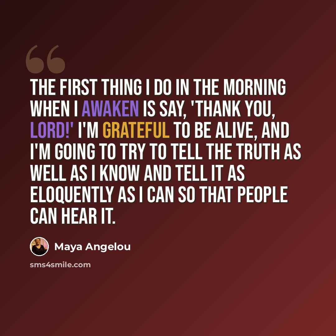 “The first thing I do in the morning when I awaken is say, 'Thank you, Lord!' I'm grateful to be alive, and I'm going to try to tell the truth as well as I know and tell it as eloquently as I can so that people can hear it.” quote by Maya Angelou