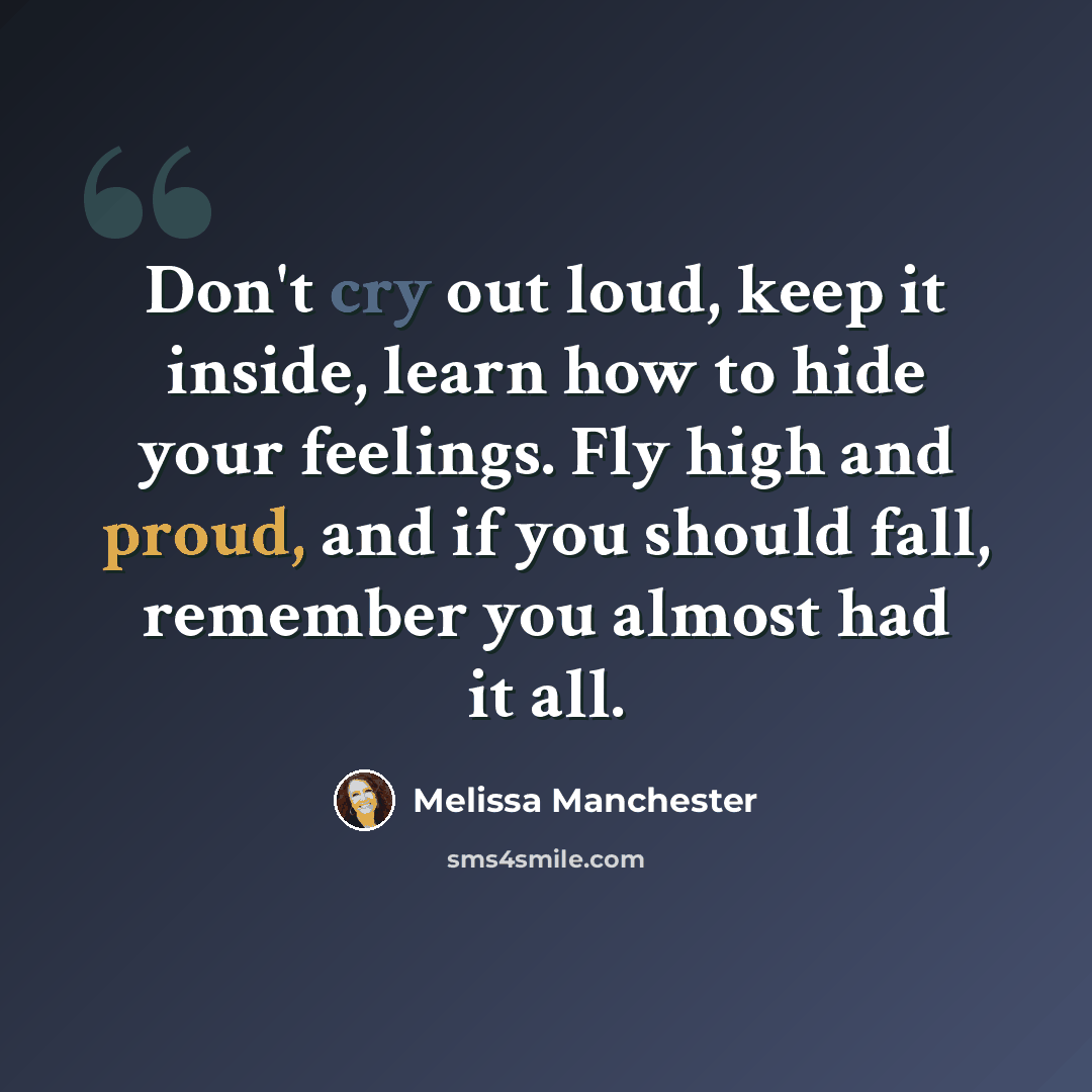 “Don't cry out loud, keep it inside, learn how to hide your feelings. Fly high and proud, and if you should fall, remember you almost had it all.” quote by Melissa Manchester