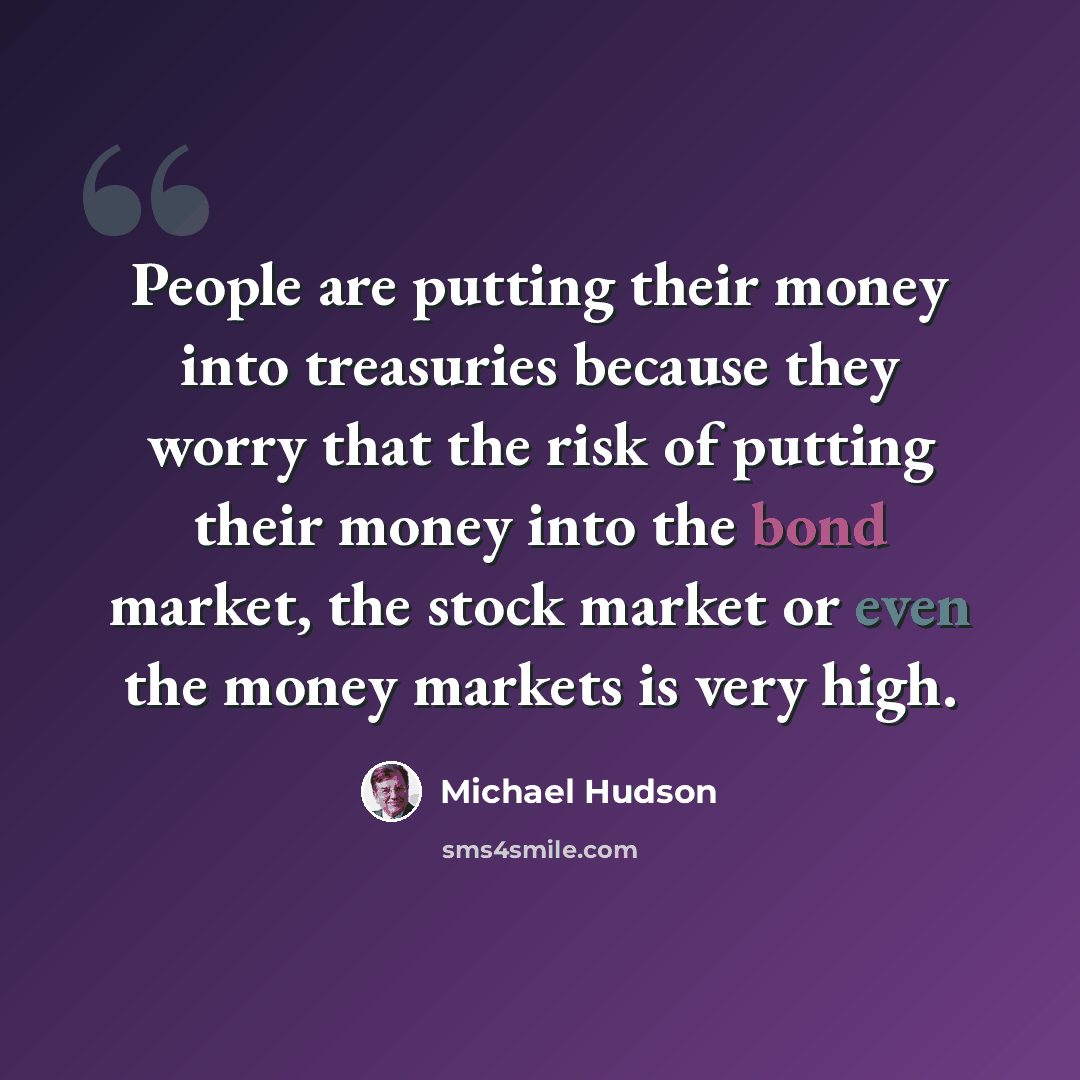 “People are putting their money into treasuries because they worry that the risk of putting their money into the bond market, the stock market or even the money markets is very high.” quote by Michael Hudson