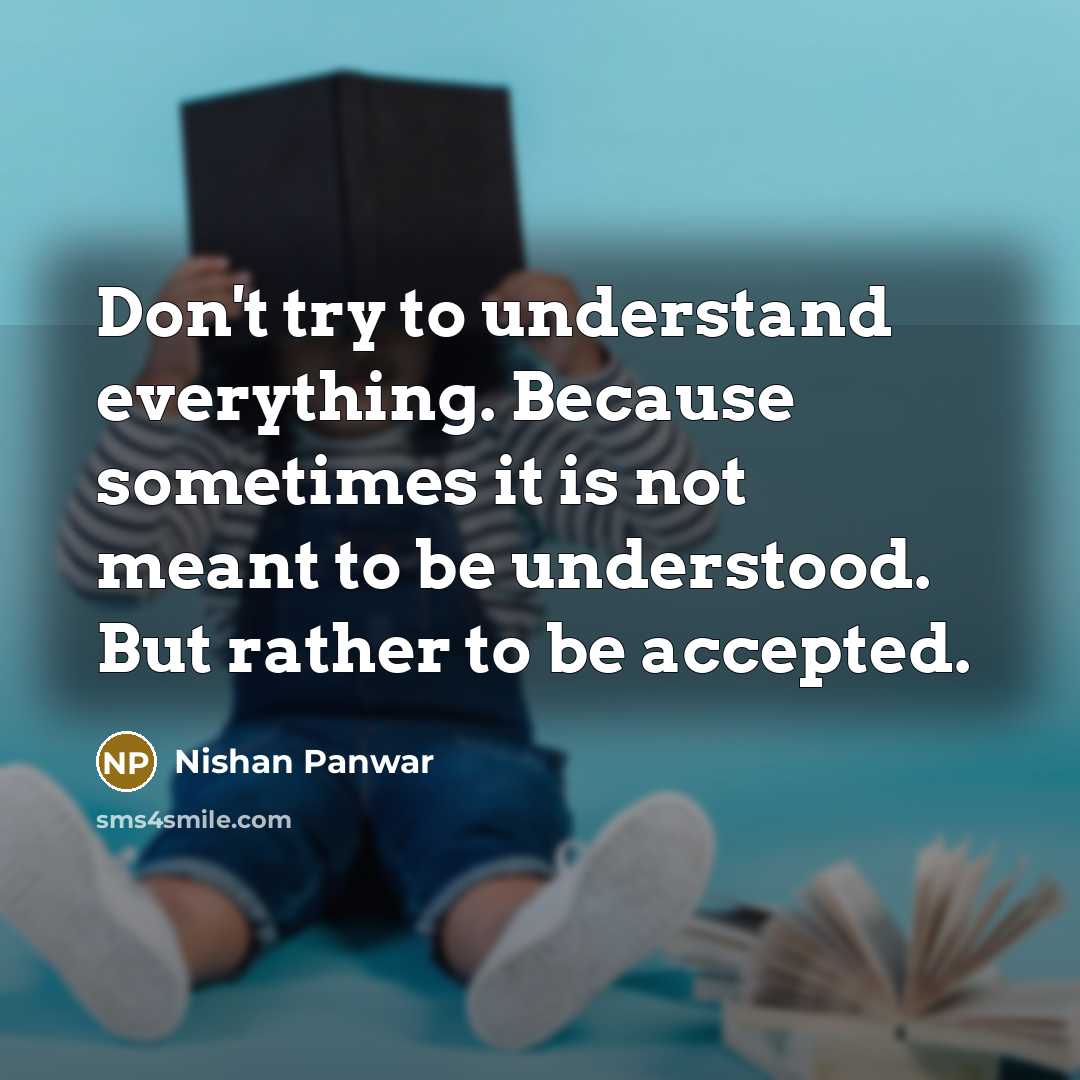 “Don't try to understand everything. Because sometimes it is not meant to be understood. But rather to be accepted.” quote by Nishan Panwar