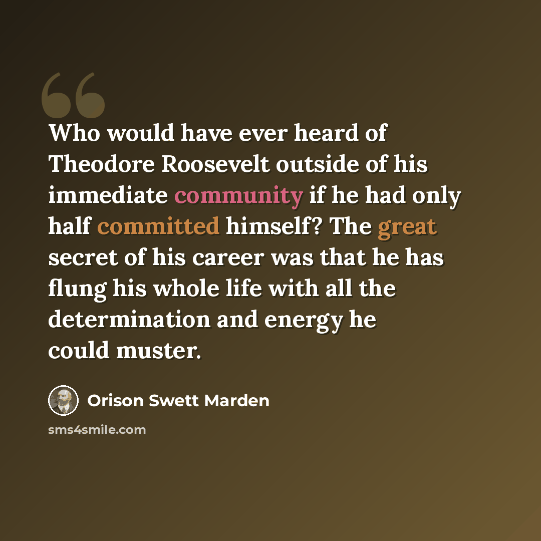 “Who would have ever heard of Theodore Roosevelt outside of his immediate community if he had only half committed himself? The great secret of his career was that he has flung his whole life with all the determination and energy he could muster.” quote by Orison Swett Marden