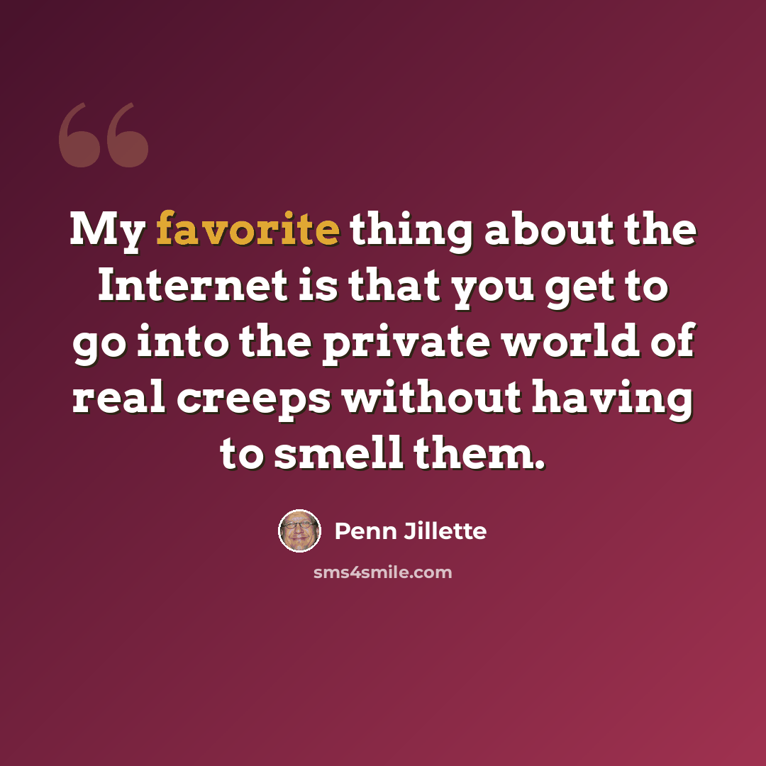 “My favorite thing about the Internet is that you get to go into the private world of real creeps without having to smell them.” quote by Penn Jillette