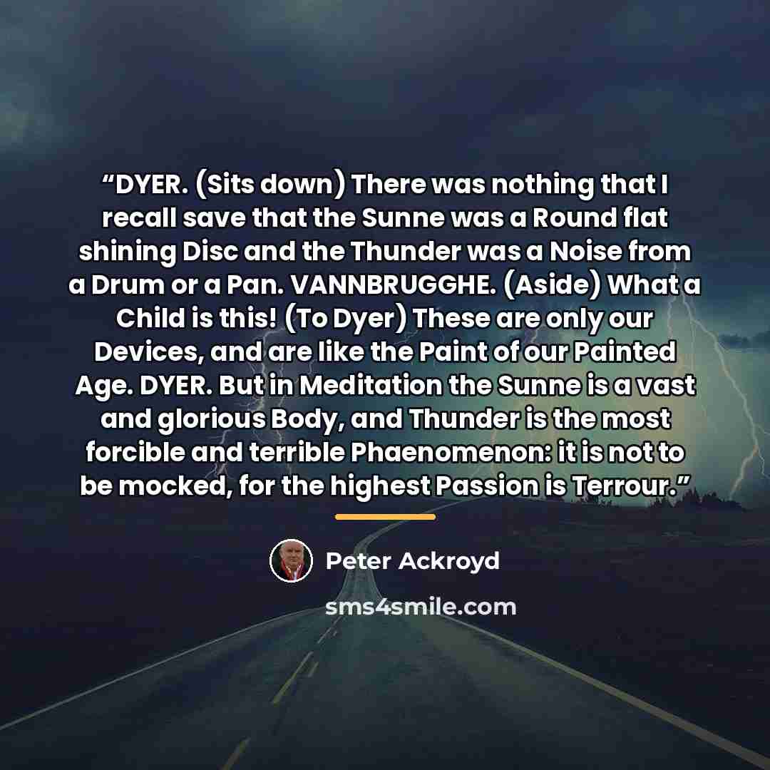 “DYER. (Sits down) There was nothing that I recall save that the Sunne was a Round flat shining Disc and the Thunder was a Noise from a Drum or a Pan. VANNBRUGGHE. (Aside) What a Child is this! (To Dyer) These are only our Devices, and are like the Paint of our Painted Age. DYER. But in Meditation…” quote by Peter Ackroyd
