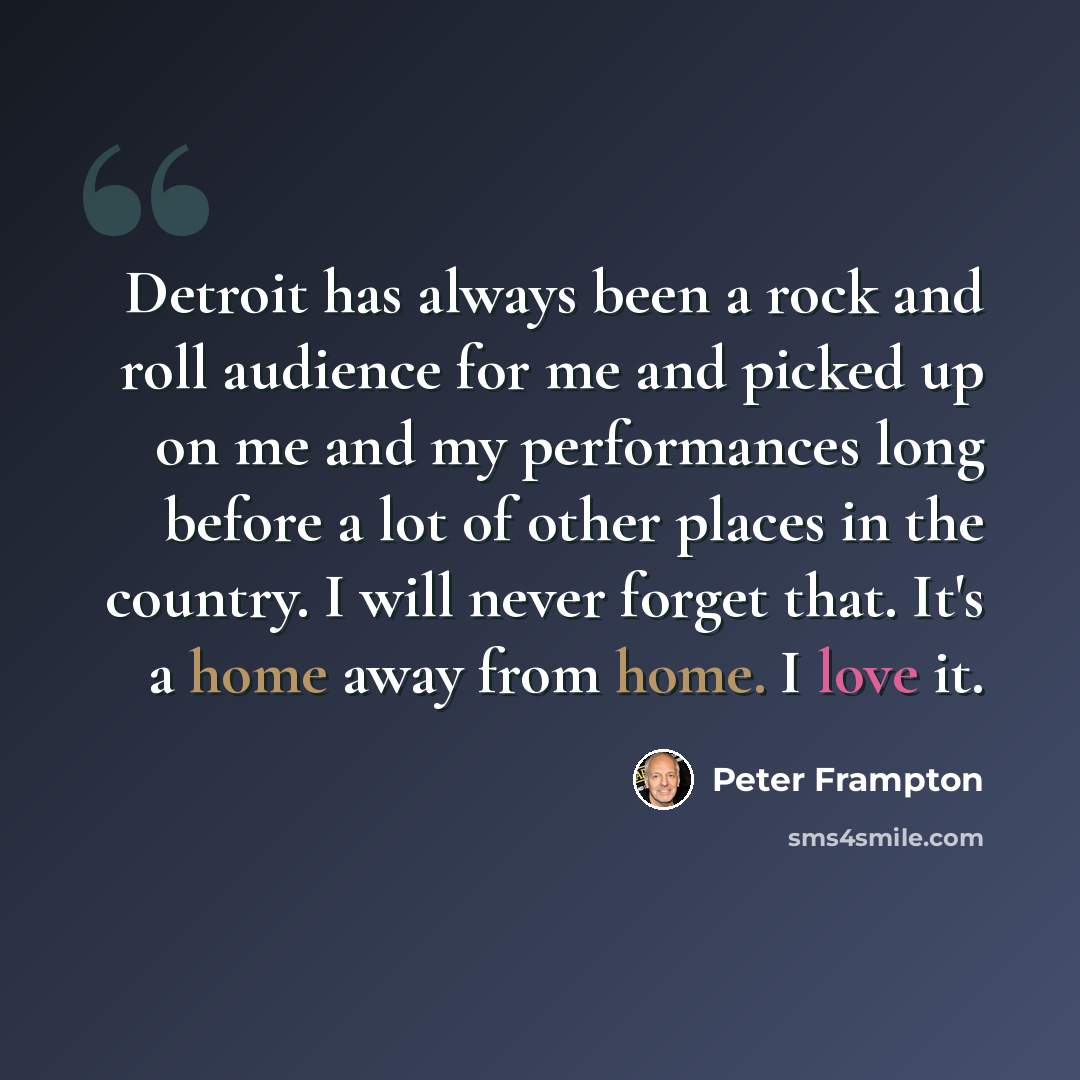 “Detroit has always been a rock and roll audience for me and picked up on me and my performances long before a lot of other places in the country. I will never forget that. It's a home away from home. I love it.” quote by Peter Frampton