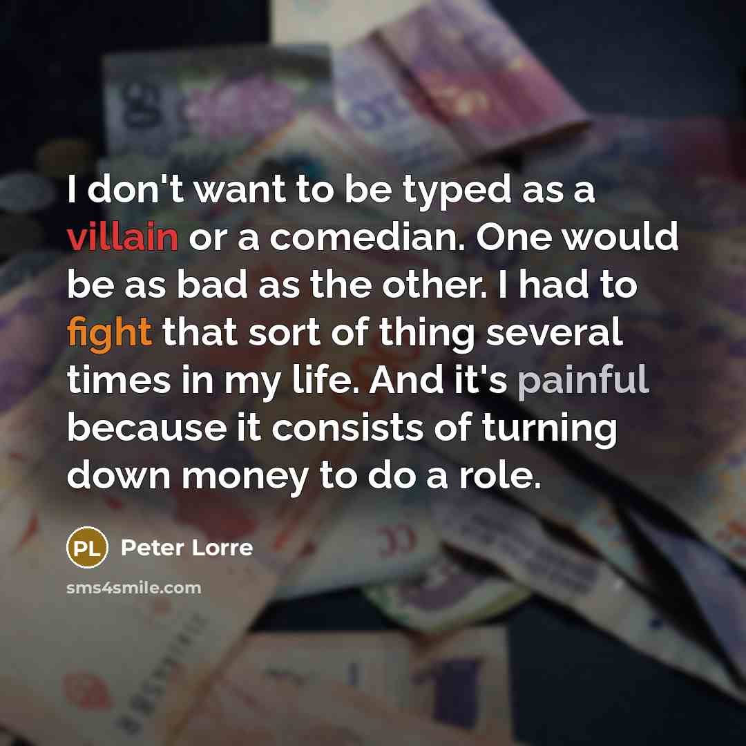 “I don't want to be typed as a villain or a comedian. One would be as bad as the other. I had to fight that sort of thing several times in my life. And it's painful because it consists of turning down money to do a role.” quote by Peter Lorre
