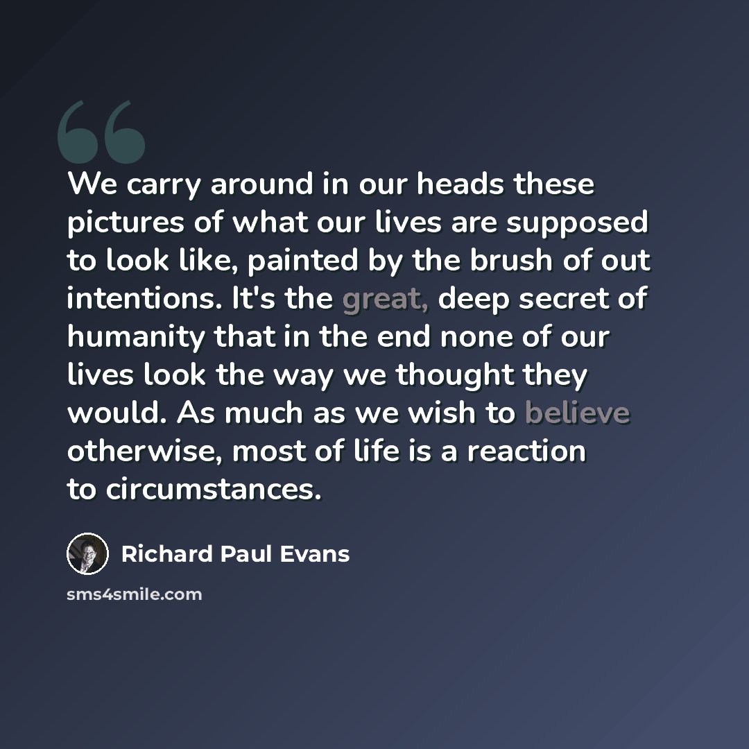 “We carry around in our heads these pictures of what our lives are supposed to look like, painted by the brush of out intentions. It's the great, deep secret of humanity that in the end none of our lives look the way we thought they would. As much as we wish to believe otherwise, most of life is a…” quote by Richard Paul Evans