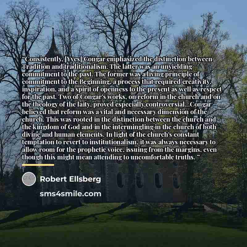 “Consistently, [Yves] Congar emphasized the distinction between Tradition and traditionalism. The latter was an unyielding commitment to the past. The former was a living principle of commitment to the Beginning, a process that required creativity, inspiration, and a spirit of openness to the…” quote by Robert Ellsberg