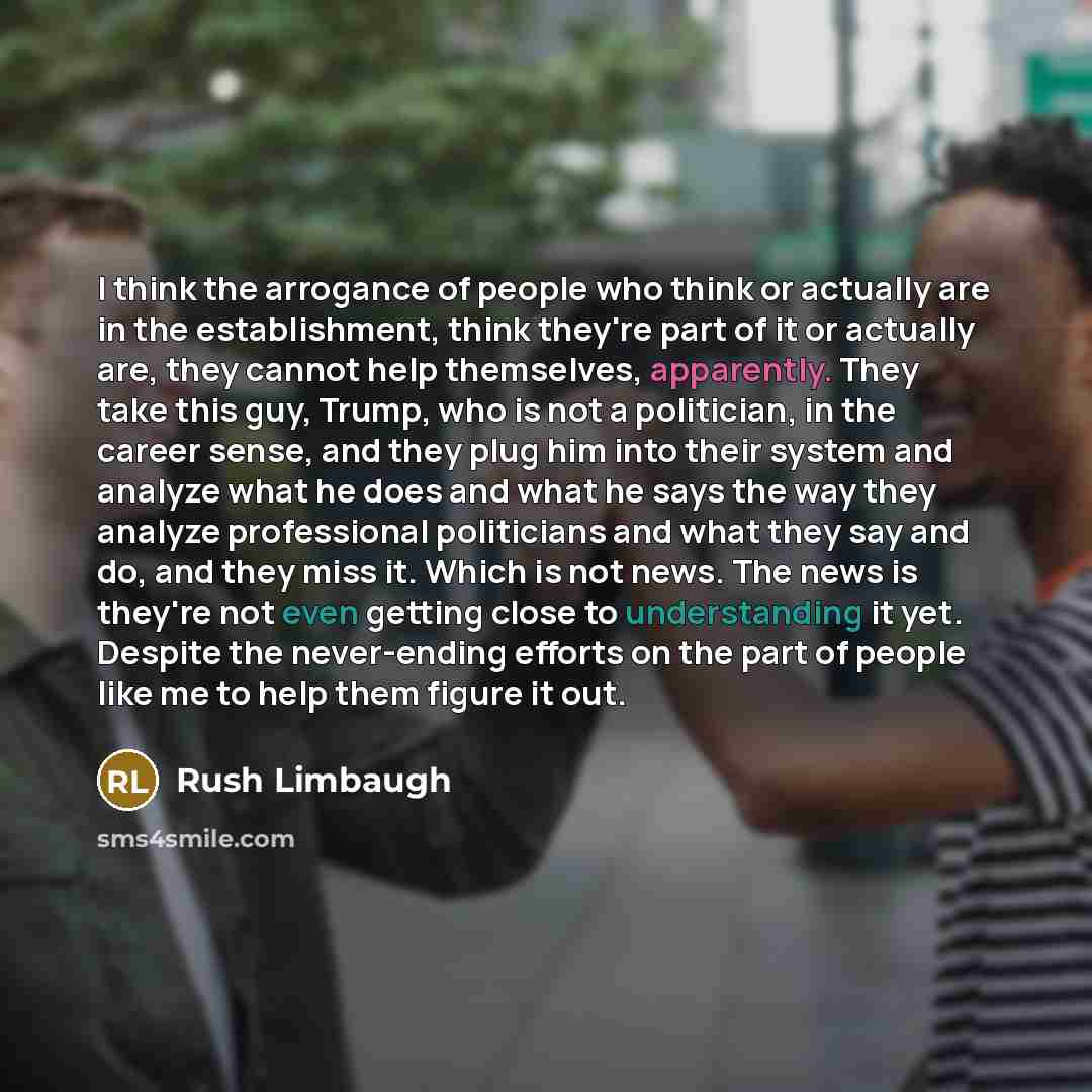 “I think the arrogance of people who think or actually are in the establishment, think they're part of it or actually are, they cannot help themselves, apparently. They take this guy, Trump, who is not a politician, in the career sense, and they plug him into their system and analyze what he does…” quote by Rush Limbaugh