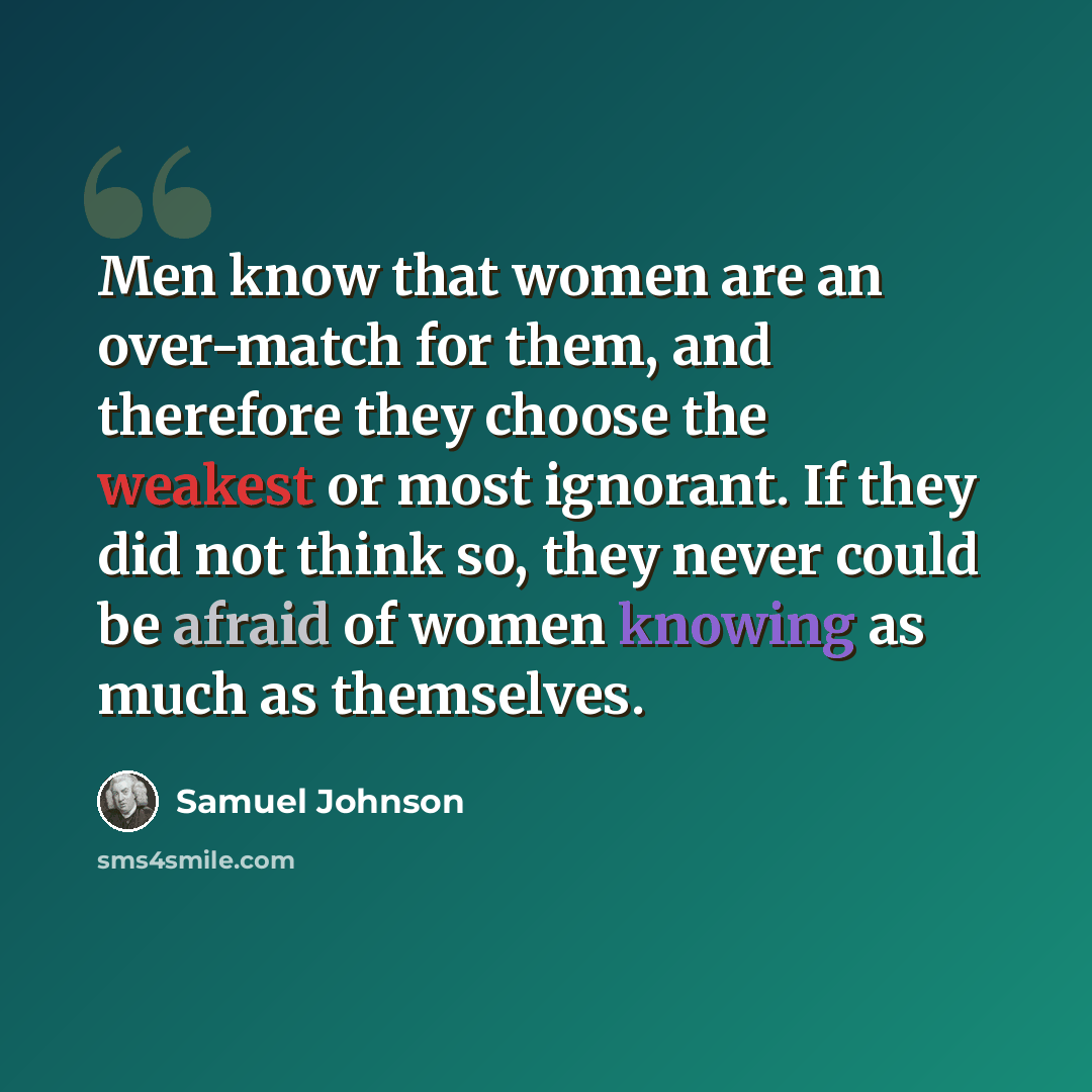 “Men know that women are an over-match for them, and therefore they choose the weakest or most ignorant. If they did not think so, they never could be afraid of women knowing as much as themselves.” quote by Samuel Johnson