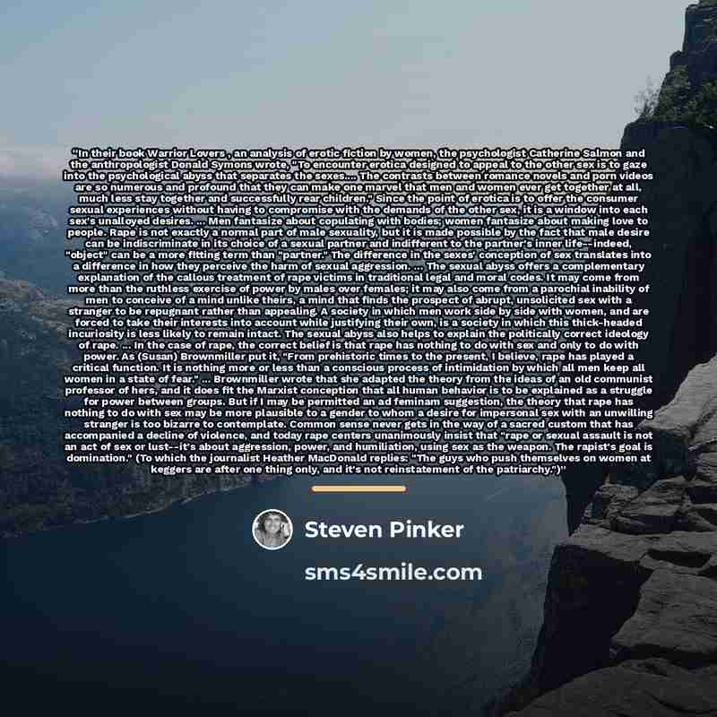 “In their book Warrior Lovers , an analysis of erotic fiction by women, the psychologist Catherine Salmon and the anthropologist Donald Symons wrote, "To encounter erotica designed to appeal to the other sex is to gaze into the psychological abyss that separates the sexes… The contrasts between…” quote by Steven Pinker