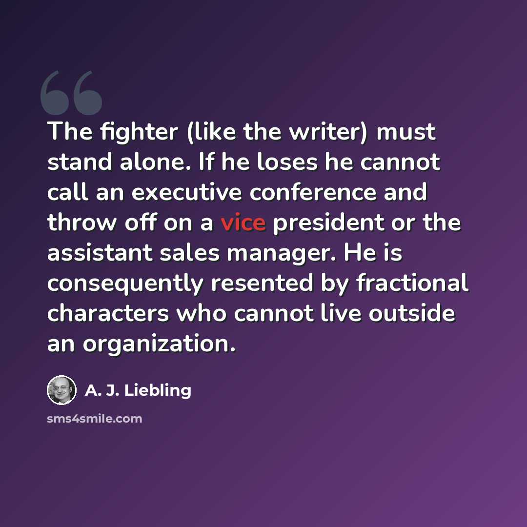 “The fighter (like the writer) must stand alone. If he loses he cannot call an executive conference and throw off on a vice president or the assistant sales manager. He is consequently resented by fractional characters who cannot live outside an organization.” quote by A. J. Liebling