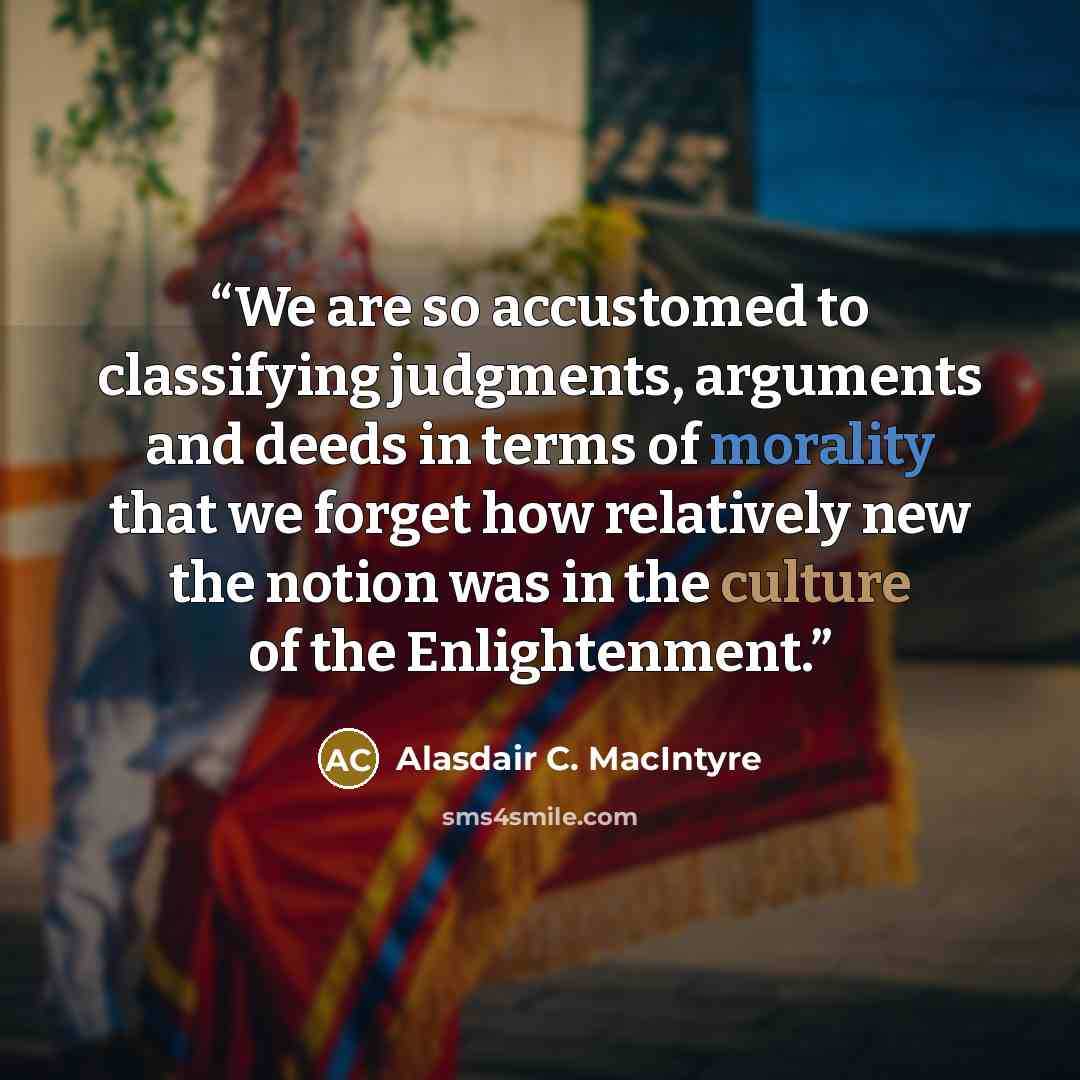 “We are so accustomed to classifying judgments, arguments and deeds in terms of morality that we forget how relatively new the notion was in the culture of the Enlightenment.” quote by Alasdair C. MacIntyre
