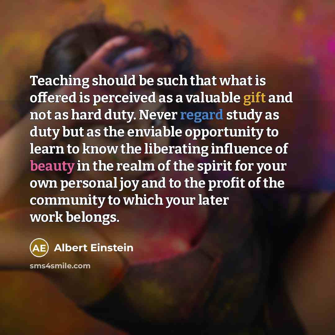 “Teaching should be such that what is offered is perceived as a valuable gift and not as hard duty. Never regard study as duty but as the enviable opportunity to learn to know the liberating influence of beauty in the realm of the spirit for your own personal joy and to the profit of the community…” quote by Albert Einstein