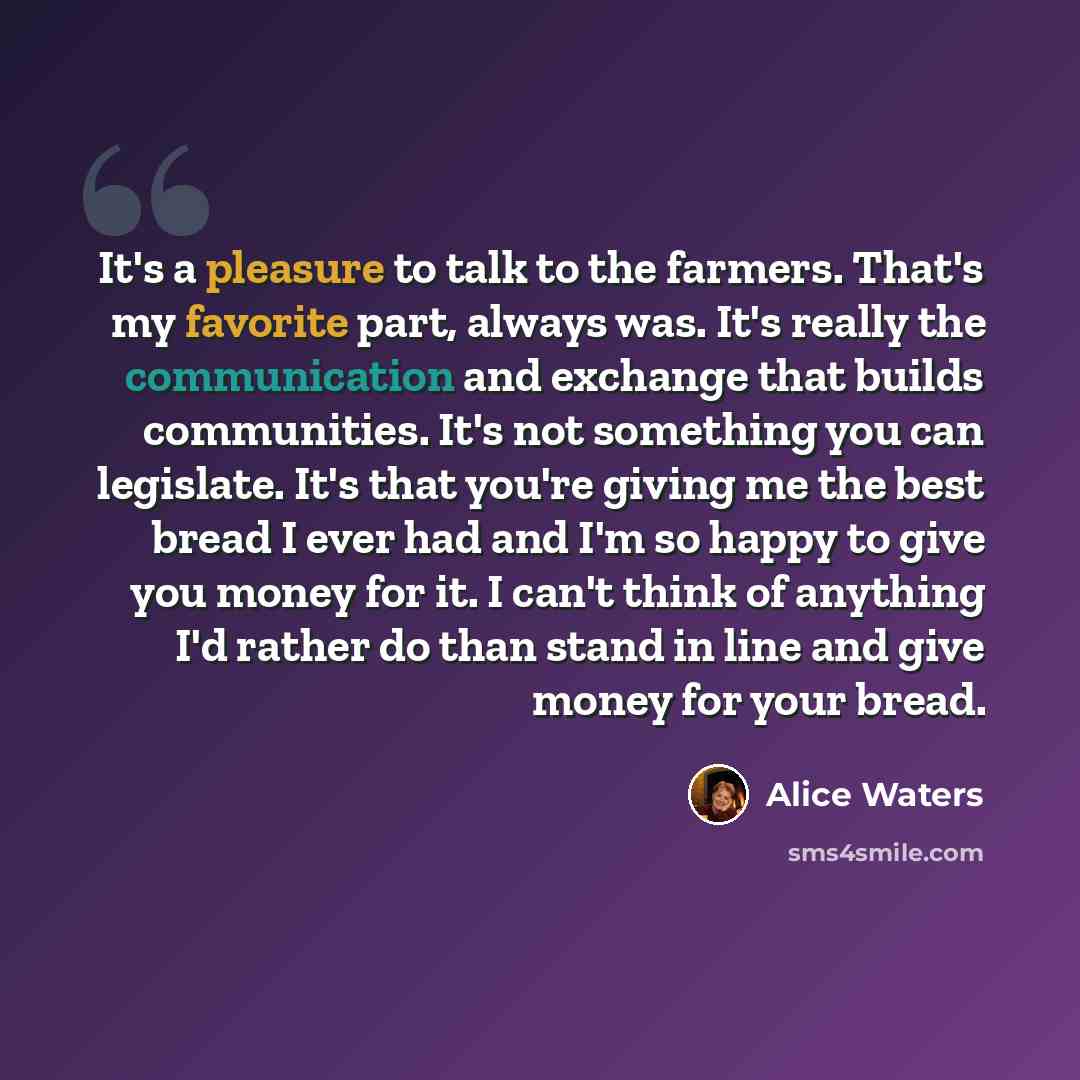 “It's a pleasure to talk to the farmers. That's my favorite part, always was. It's really the communication and exchange that builds communities. It's not something you can legislate. It's that you're giving me the best bread I ever had and I'm so happy to give you money for it. I can't think of…” quote by Alice Waters