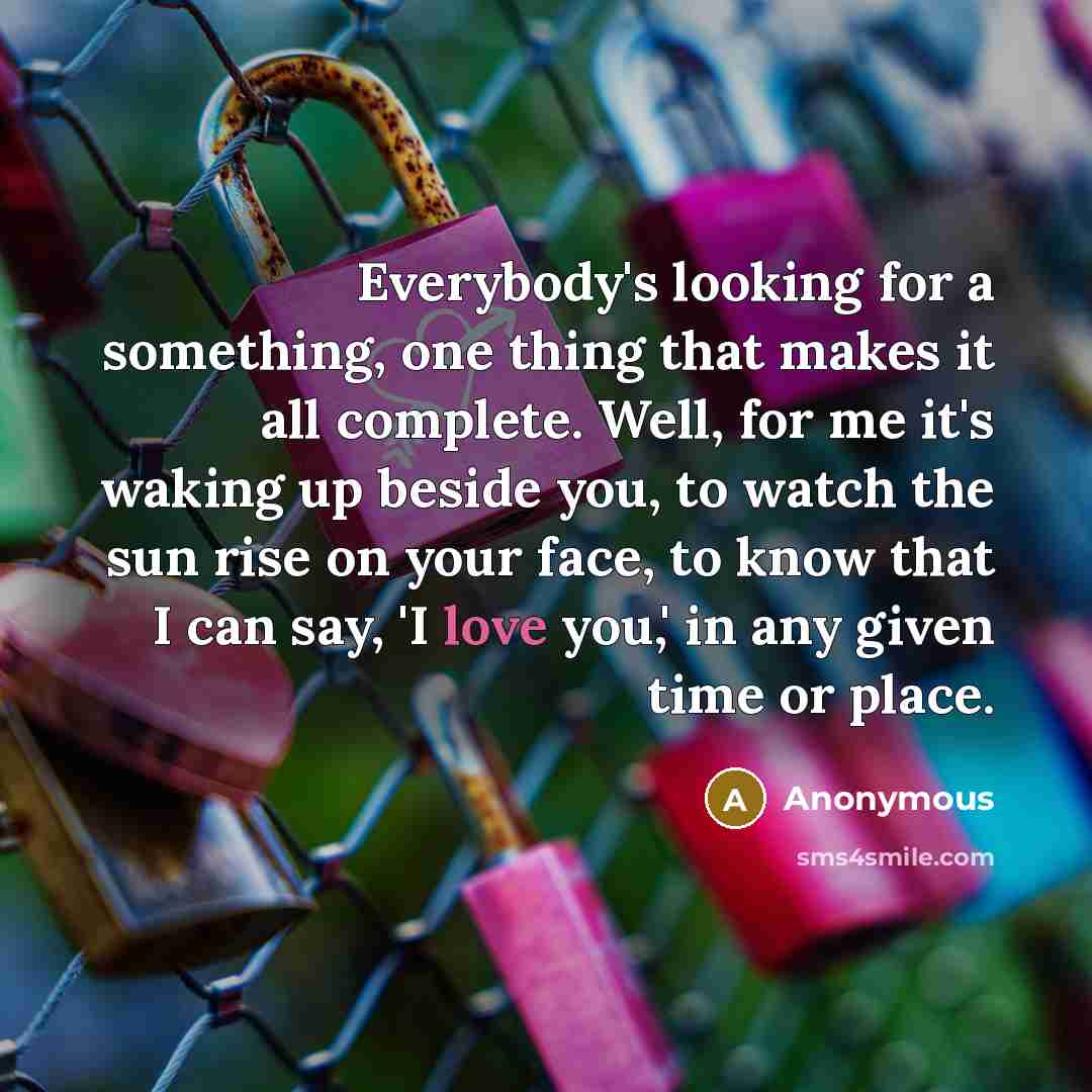 “Everybody's looking for a something, one thing that makes it all complete. Well, for me it's waking up beside you, to watch the sun rise on your face, to know that I can say, 'I love you,' in any given time or place.” quote by Anonymous