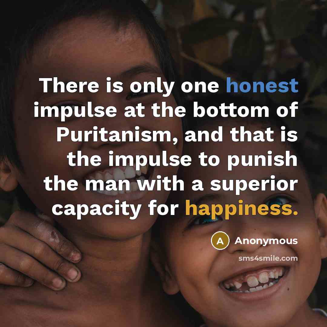 “There is only one honest impulse at the bottom of Puritanism, and that is the impulse to punish the man with a superior capacity for happiness.” quote by Anonymous