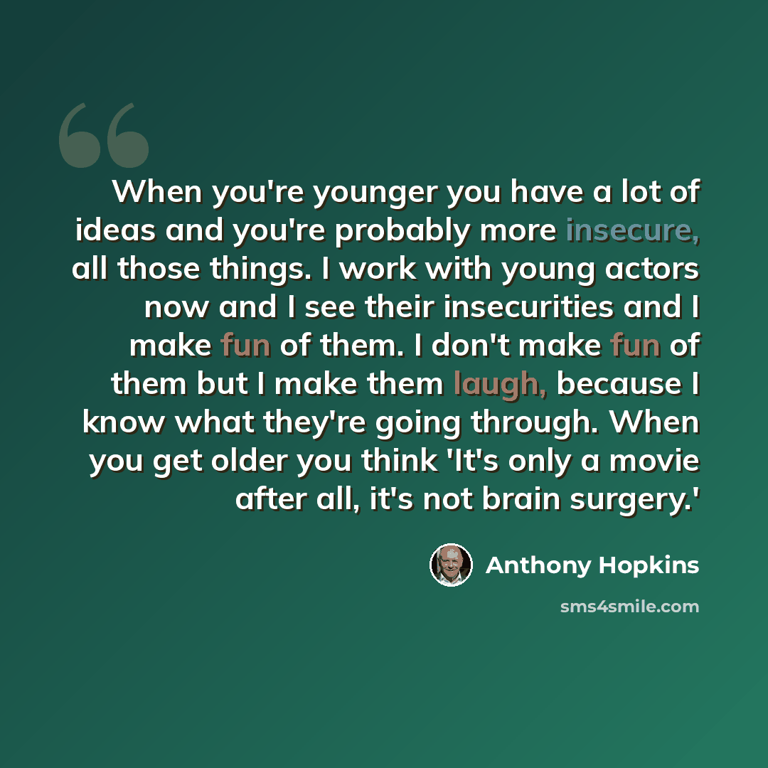 “When you're younger you have a lot of ideas and you're probably more insecure, all those things. I work with young actors now and I see their insecurities and I make fun of them. I don't make fun of them but I make them laugh, because I know what they're going through. When you get older you think…” quote by Anthony Hopkins