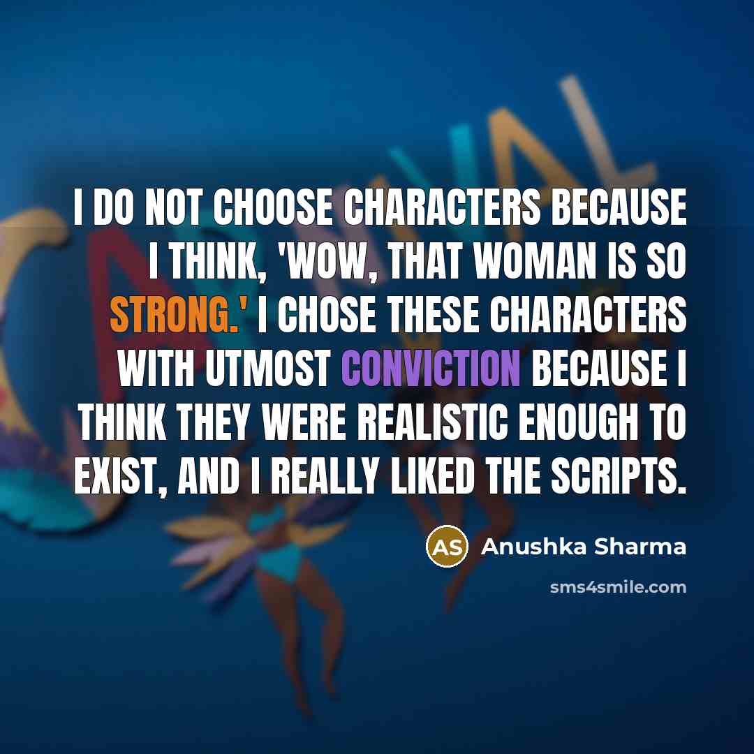 “I do not choose characters because I think, 'Wow, that woman is so strong.' I chose these characters with utmost conviction because I think they were realistic enough to exist, and I really liked the scripts.” quote by Anushka Sharma