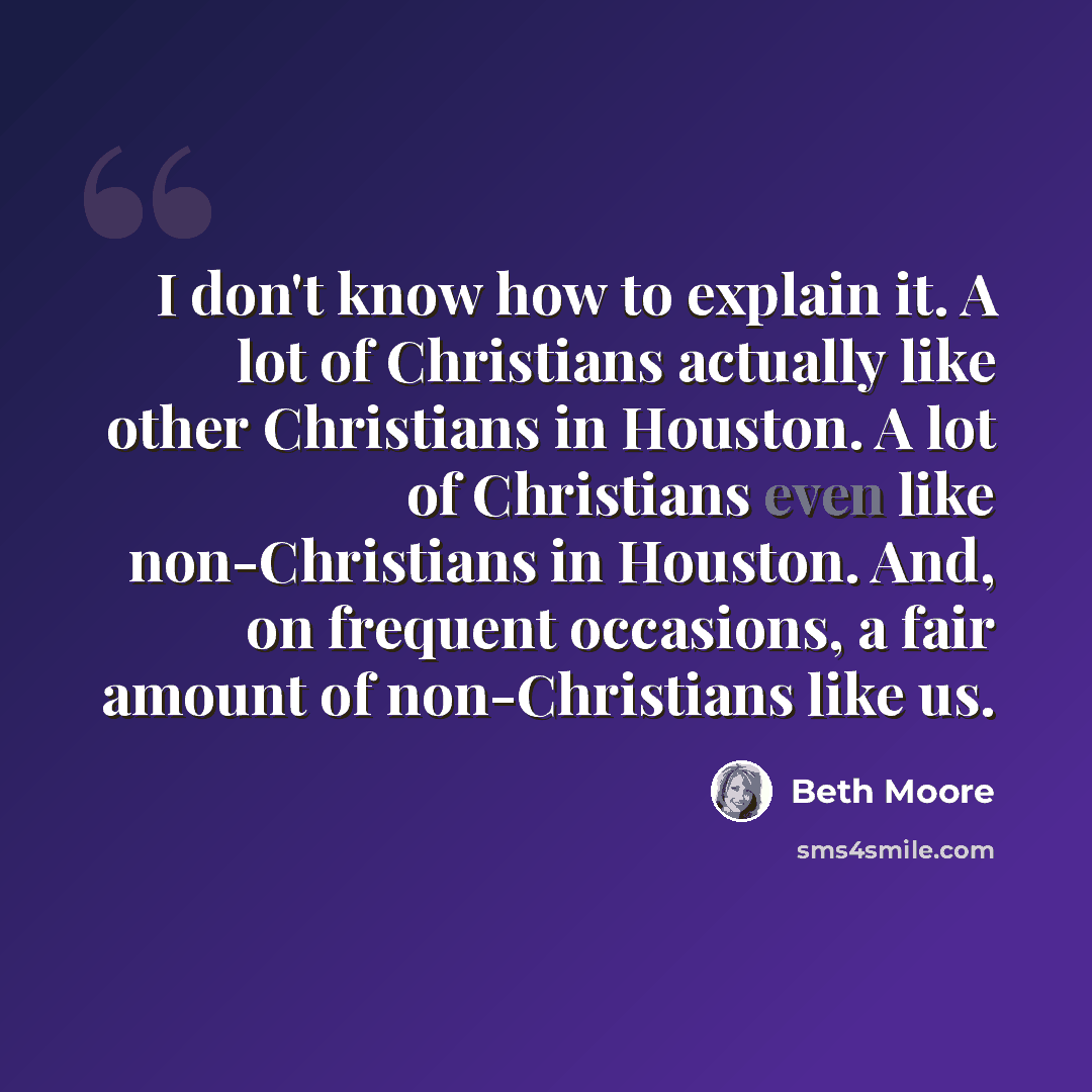 “I don't know how to explain it. A lot of Christians actually like other Christians in Houston. A lot of Christians even like non-Christians in Houston. And, on frequent occasions, a fair amount of non-Christians like us.” quote by Beth Moore