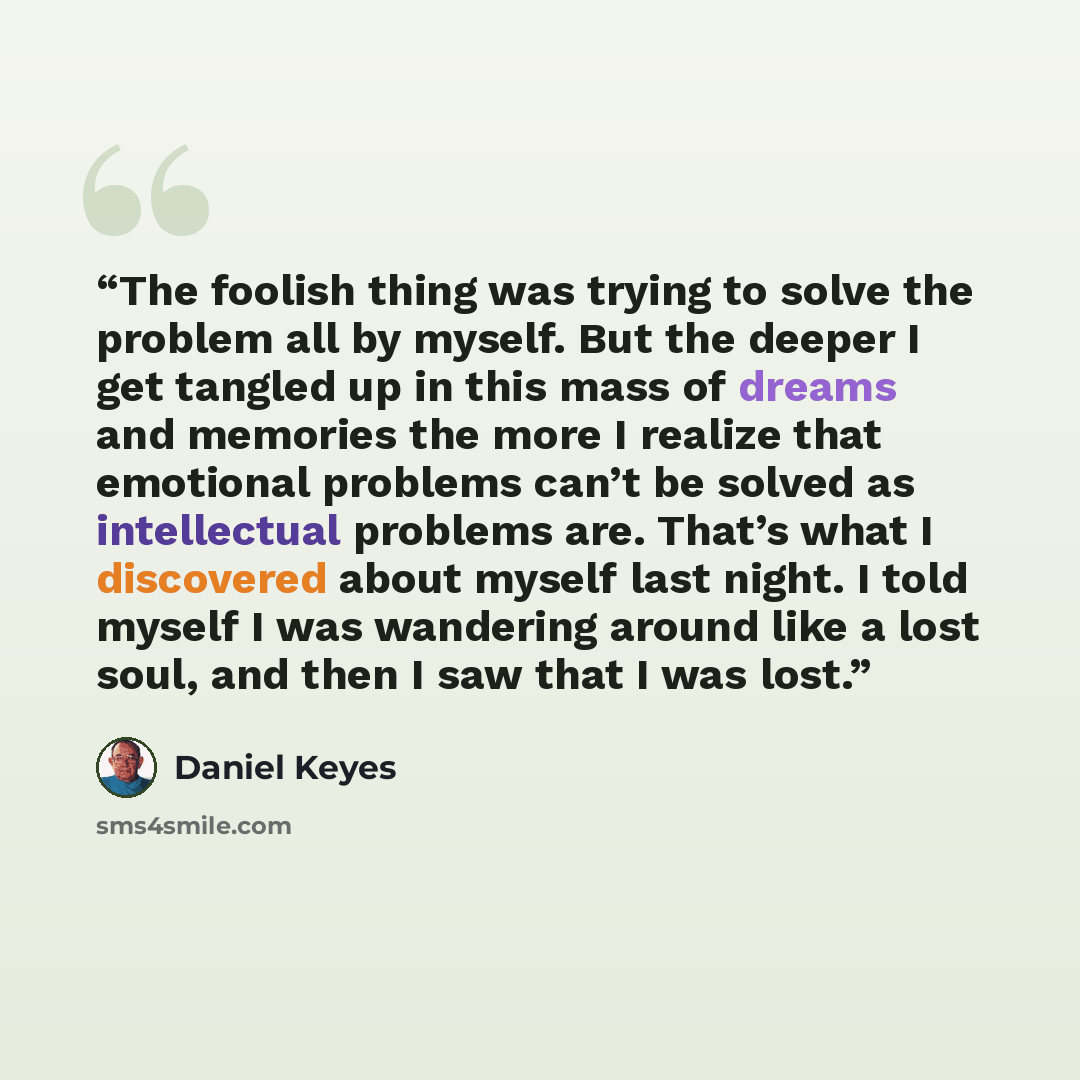 “The foolish thing was trying to solve the problem all by myself. But the deeper I get tangled up in this mass of dreams and memories the more I realize that emotional problems can’t be solved as intellectual problems are. That’s what I discovered about myself last night. I told myself I was…” quote by Daniel Keyes