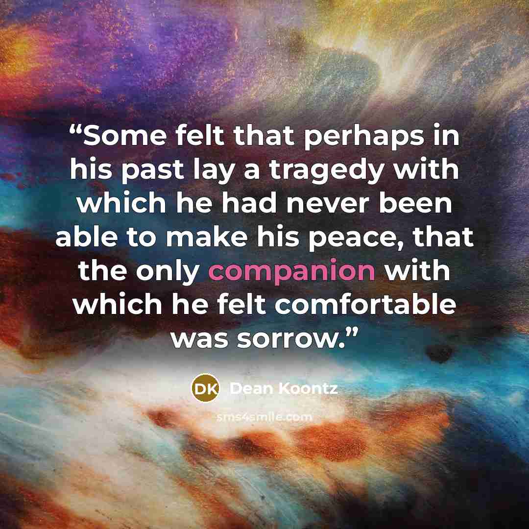 “Some felt that perhaps in his past lay a tragedy with which he had never been able to make his peace, that the only companion with which he felt comfortable was sorrow.” quote by Dean Koontz