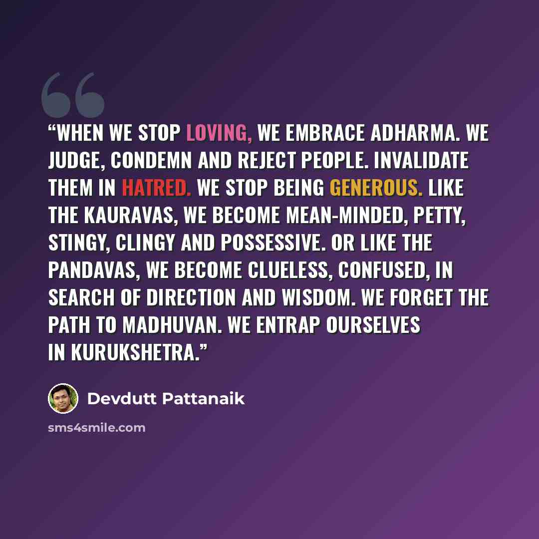 “When we stop loving, we embrace adharma. We judge, condemn and reject people. Invalidate them in hatred. We stop being generous. Like the Kauravas, we become mean-minded, petty, stingy, clingy and possessive. Or like the Pandavas, we become clueless, confused, in search of direction and wisdom. We…” quote by Devdutt Pattanaik