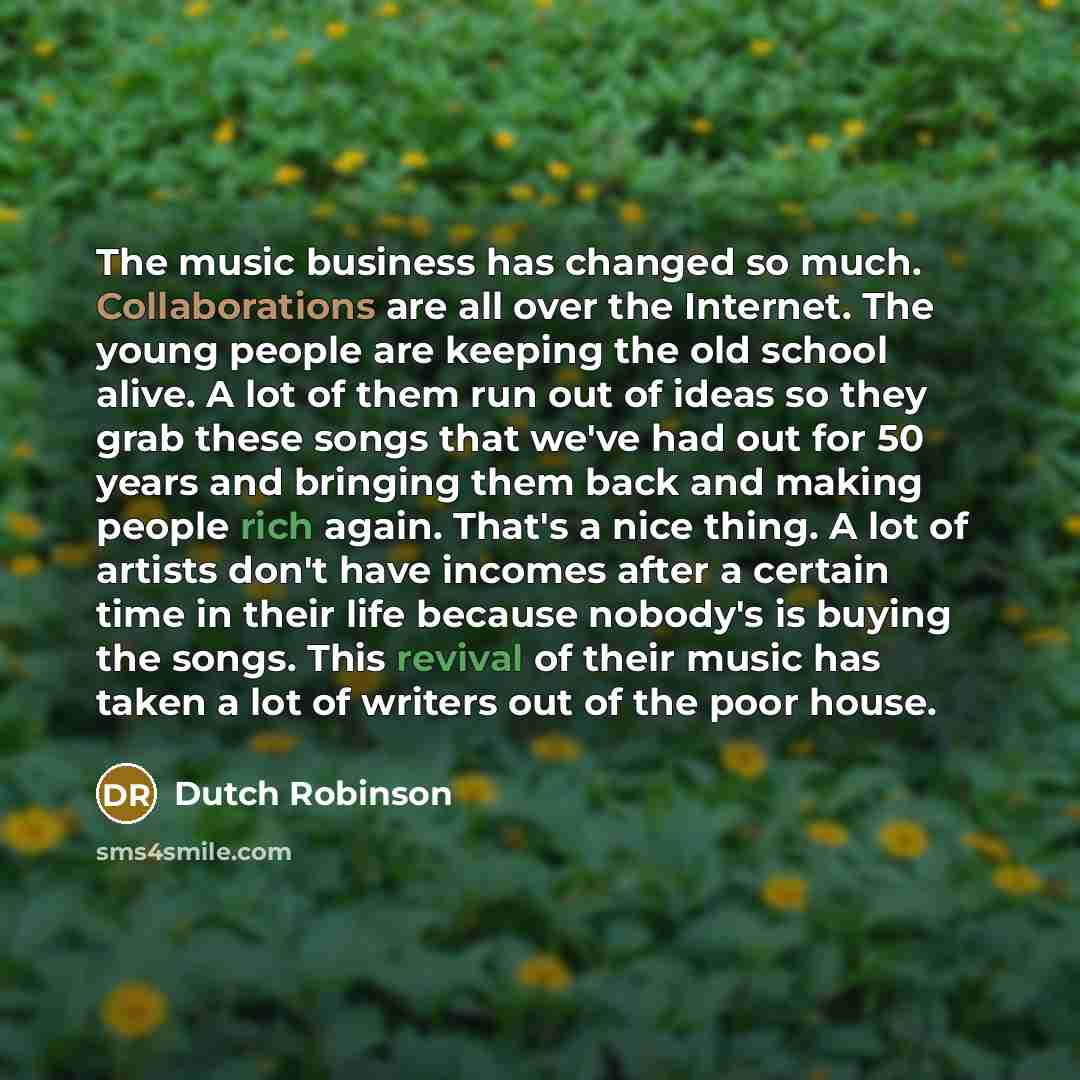 “The music business has changed so much. Collaborations are all over the Internet. The young people are keeping the old school alive. A lot of them run out of ideas so they grab these songs that we've had out for 50 years and bringing them back and making people rich again. That's a nice thing. A…” quote by Dutch Robinson