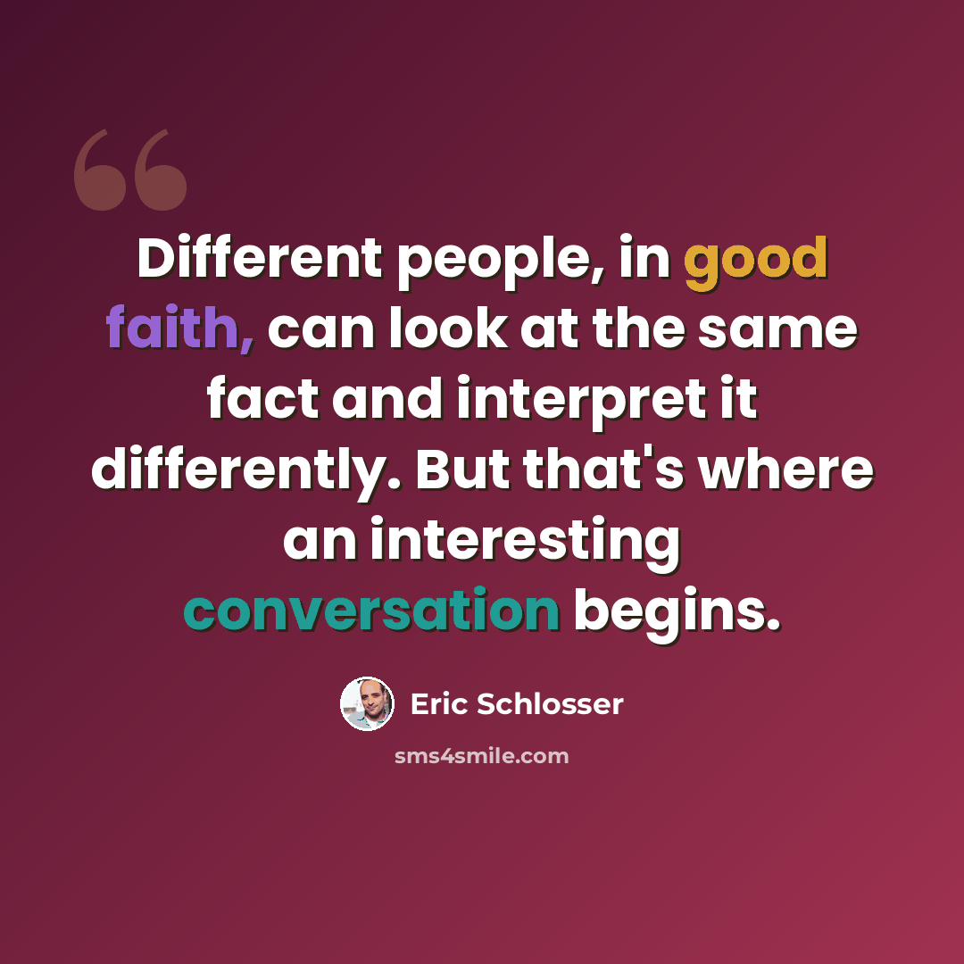 “Different people, in good faith, can look at the same fact and interpret it differently. But that's where an interesting conversation begins.” quote by Eric Schlosser