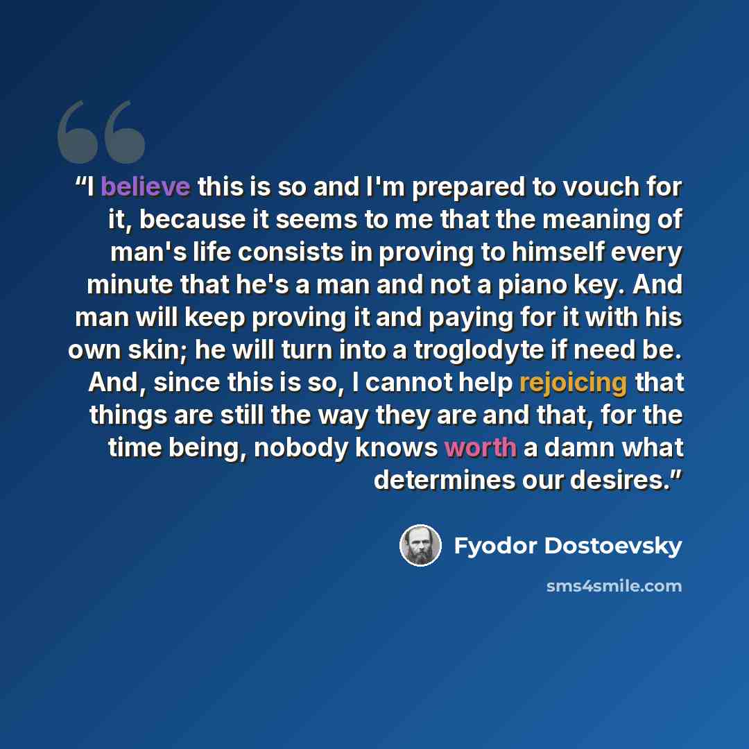 “I believe this is so and I'm prepared to vouch for it, because it seems to me that the meaning of man's life consists in proving to himself every minute that he's a man and not a piano key. And man will keep proving it and paying for it with his own skin; he will turn into a troglodyte if need be…” quote by Fyodor Dostoevsky