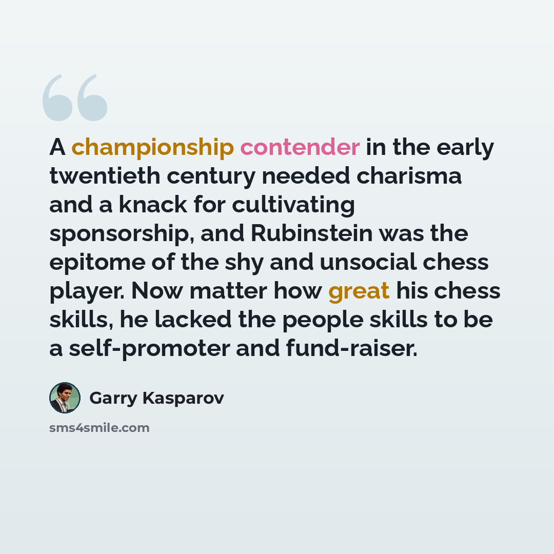 “A championship contender in the early twentieth century needed charisma and a knack for cultivating sponsorship, and Rubinstein was the epitome of the shy and unsocial chess player. Now matter how great his chess skills, he lacked the people skills to be a self-promoter and fund-raiser.” quote by Garry Kasparov