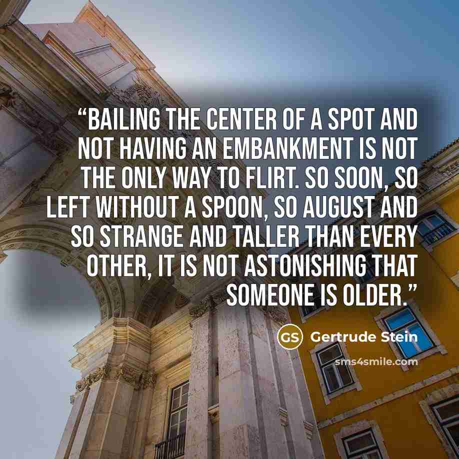 “Bailing the center of a spot and not having an embankment is not the only way to flirt. So soon, so left without a spoon, so august and so strange and taller than every other, it is not astonishing that someone is older.” quote by Gertrude Stein