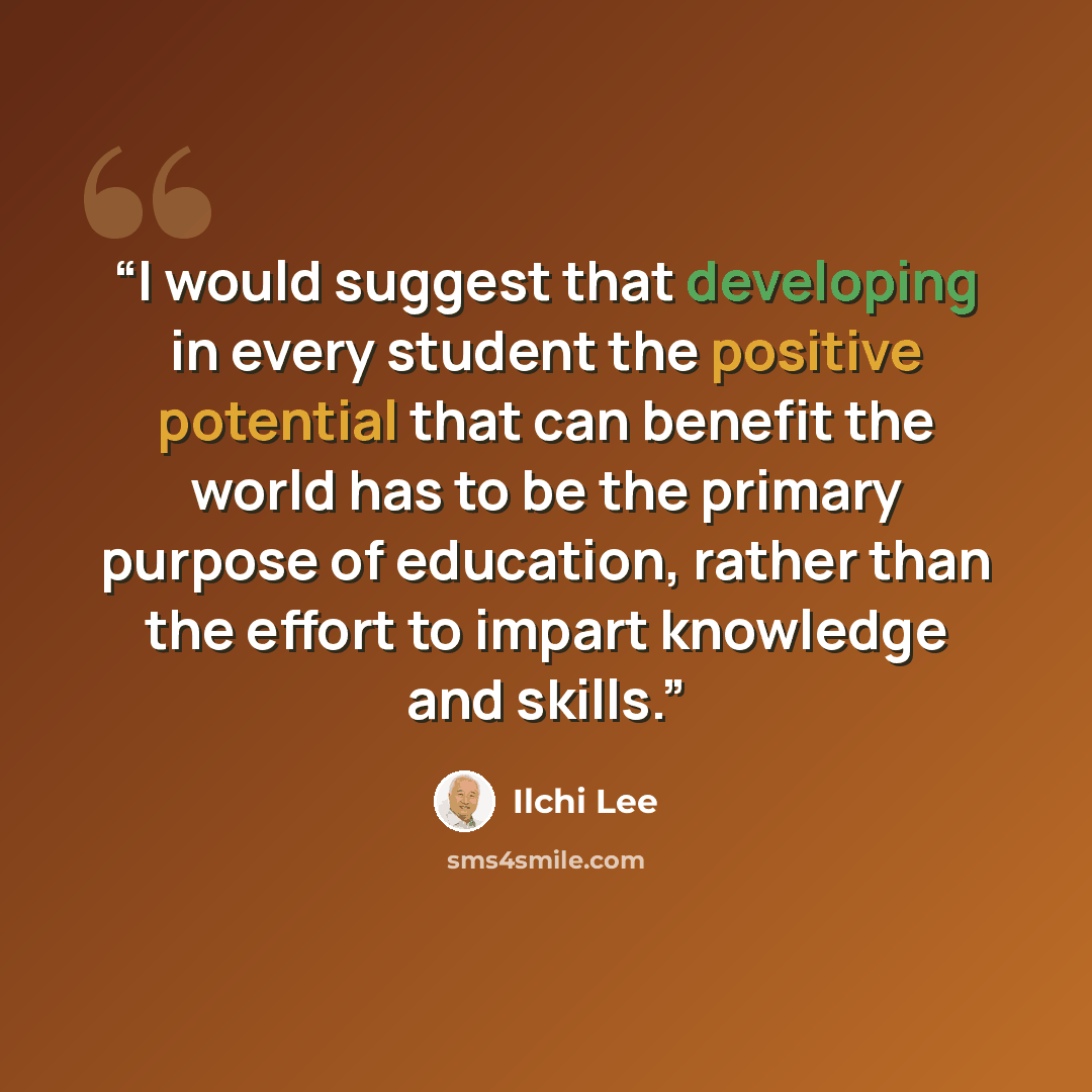 “I would suggest that developing in every student the positive potential that can benefit the world has to be the primary purpose of education, rather than the effort to impart knowledge and skills.” quote by Ilchi Lee